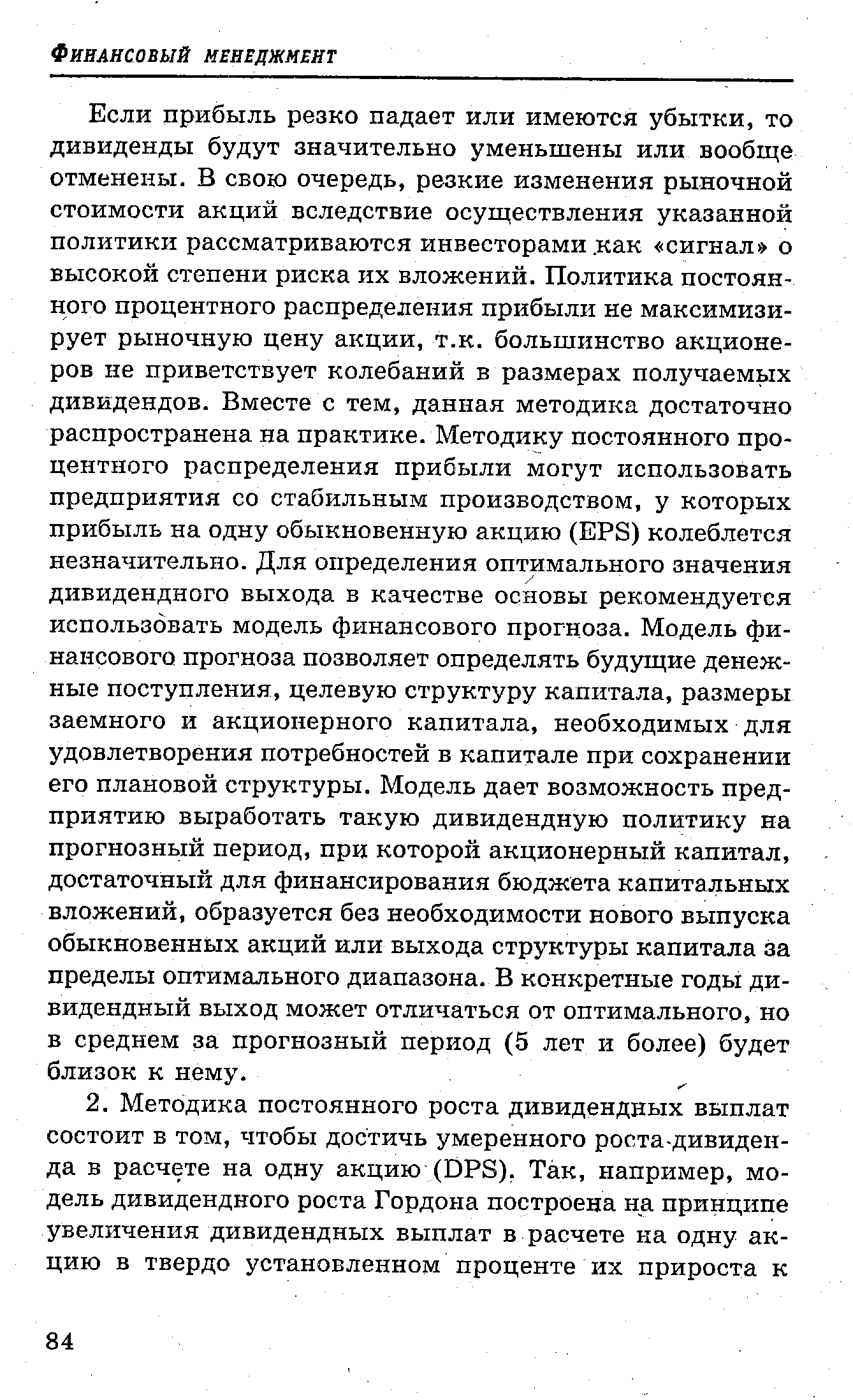 Если прибыль резко падает или имеются убытки, то дивиденды будут значительно уменьшены или вообще отменены. В свою очередь, резкие изменения рыночной стоимости акций вследствие осуществления указанной политики рассматриваются инвесторами. как сигнал о высокой степени риска их вложений. Политика постоянного процентного распределения прибыли не максимизирует рыночную цену акции, т.к. большинство акционеров не приветствует колебаний в размерах получаемых дивидендов. Вместе с тем, данная методика достаточно распространена на практике. Методику постоянного процентного распределения прибыли могут использовать предприятия со стабильным производством, у которых прибыль на одну обыкновенную акцию (EPS) колеблется незначительно. Для определения оптимального значения дивидендного выхода в качестве основы рекомендуется использовать модель финансового прогноза. Модель финансового прогноза позволяет определять будущие денежные поступления, целевую структуру капитала, размеры заемного и акционерного капитала, необходимых для удовлетворения потребностей в капитале при сохранении его плановой структуры. Модель дает возможность предприятию выработать такую дивидендную политику на прогнозный период, при которой акционерный капитал, достаточный для финансирования бюджета капитальных вложений, образуется без необходимости нового выпуска обыкновенных акций или выхода структуры капитала за пределы оптимального диапазона. В конкретные годы дивидендный выход может отличаться от оптимального, но в среднем за прогнозный период (5 лет и более) будет близок к нему.
