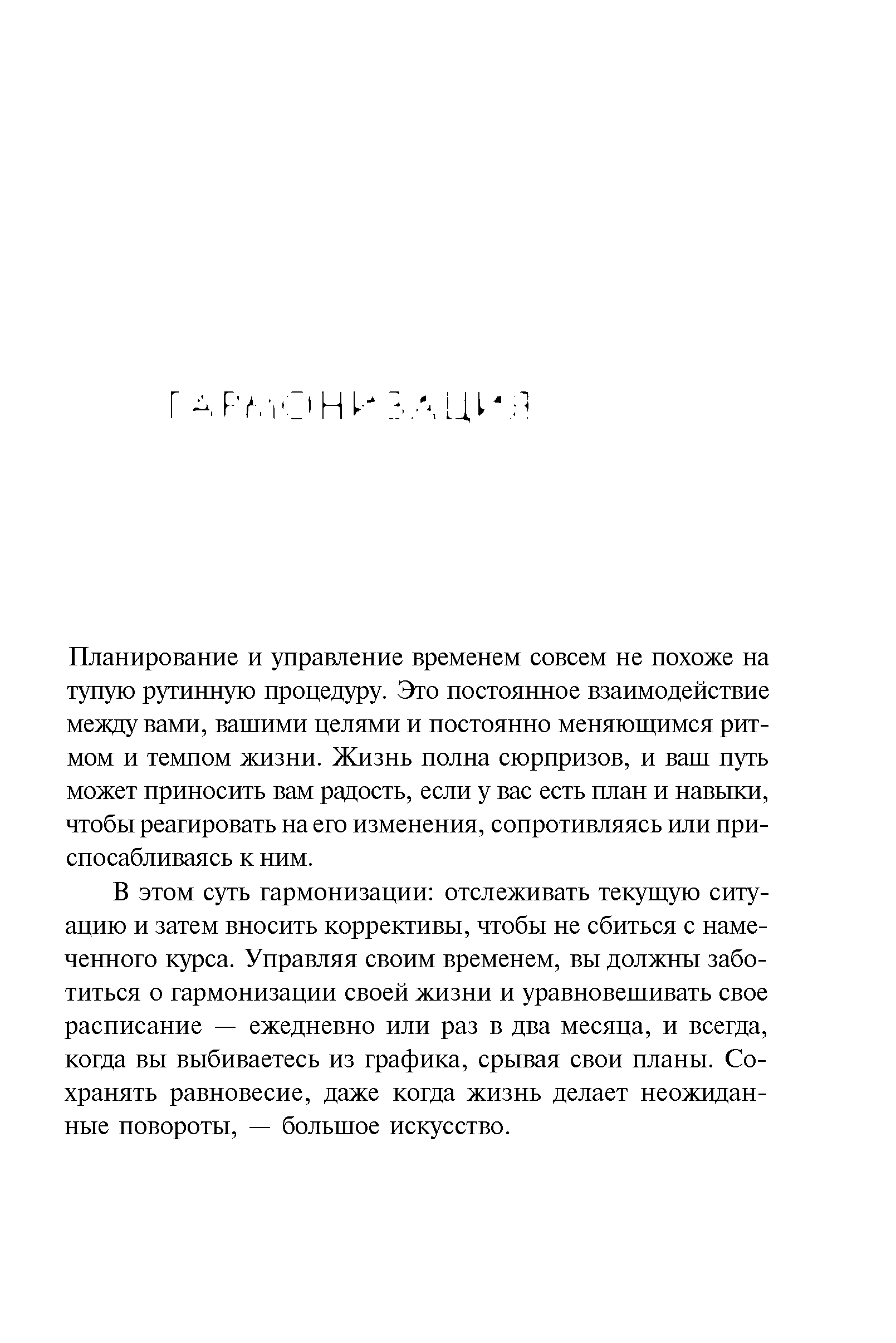 В этом суть гармонизации отслеживать текущую ситуацию и затем вносить коррективы, чтобы не сбиться с намеченного курса. Управляя своим временем, вы должны заботиться о гармонизации своей жизни и уравновешивать свое расписание — ежедневно или раз в два месяца, и всегда, когда вы выбиваетесь из графика, срывая свои планы. Сохранять равновесие, даже когда жизнь делает неожиданные повороты, — большое искусство.

