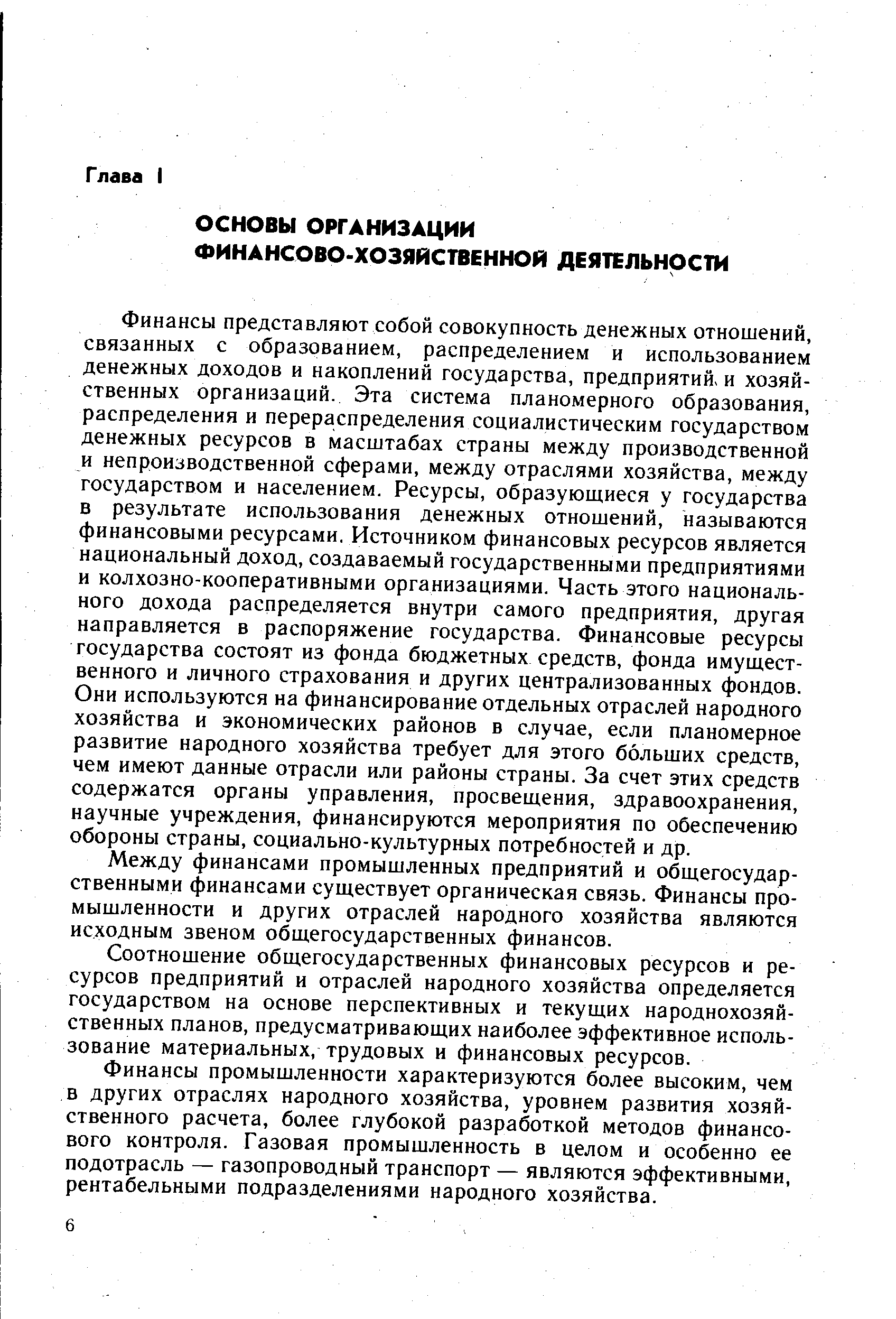 Финансы представляют. собой совокупность денежных отношений, связанных с образованием, распределением и использованием денежных доходов и накоплений государства, предприятий и хозяйственных организаций. Эта система планомерного образования, распределения и перераспределения социалистическим государством денежных ресурсов в масштабах страны между производственной и непроизводственной сферами, между отраслями хозяйства, между государством и населением. Ресурсы, образующиеся у государства в результате использования денежных отношений, называются финансовыми ресурсами. Источником финансовых ресурсов является национальный доход, создаваемый государственными предприятиями и колхозно-кооперативными организациями. Часть этого национального дохода распределяется внутри самого предприятия, другая направляется в распоряжение государства. Финансовые ресурсы государства состоят из фонда бюджетных средств, фонда имущественного и личного страхования и других централизованных фондов. Они используются на финансирование отдельных отраслей народного хозяйства и экономических районов в случае, если планомерное развитие народного хозяйства требует для этого больших средств, чем имеют данные отрасли или районы страны. За счет этих средств содержатся органы управления, просвещения, здравоохранения, научные учреждения, финансируются мероприятия по обеспечению обороны страны, социально-культурных потребностей и др.
