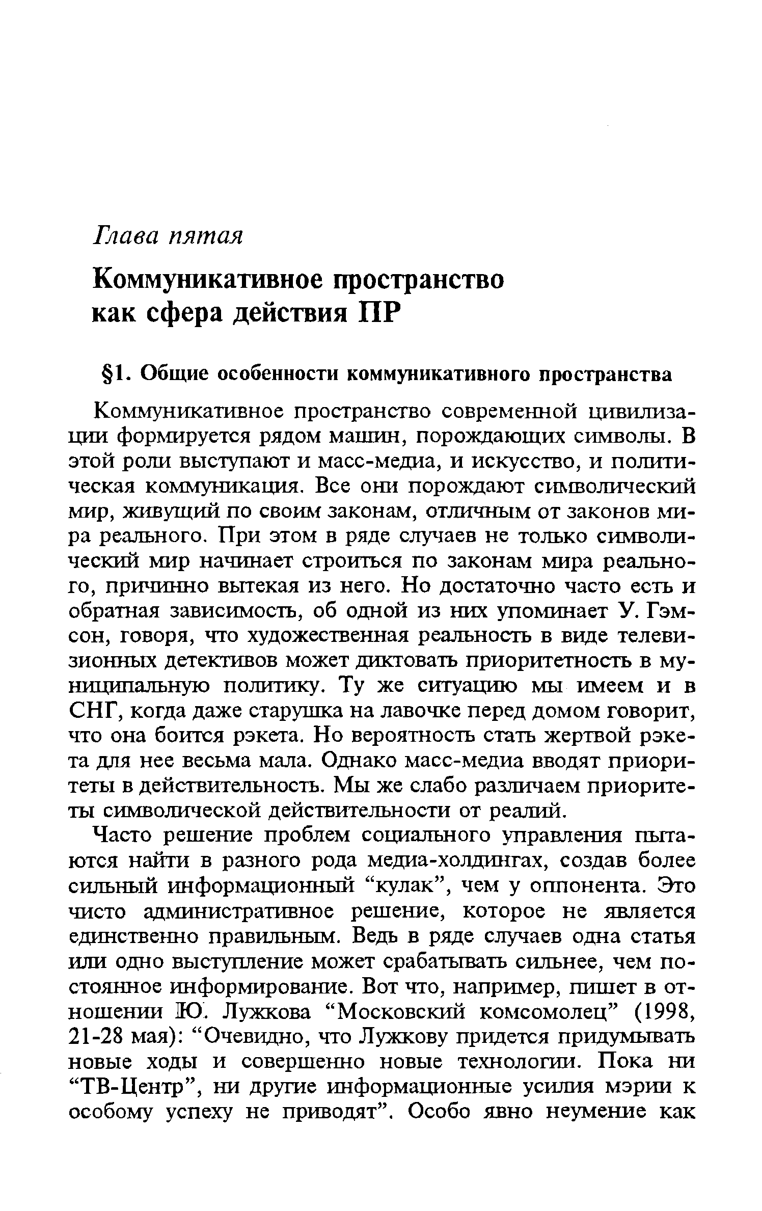 Коммуникативное пространство современной цивилизации формируется рядом машин, порождающих символы. В этой роли выступают и масс-медиа, и искусство, и политическая коммуникация. Все они порождают символический мир, живущий по своим законам, отличным от законов мира реального. При этом в ряде случаев не только символический мир начинает строиться по законам мира реального, причинно вытекая из него. Но достаточно часто есть и обратная зависимость, об одной из них упоминает У. Гэм-сон, говоря, что художественная реальность в виде телевизионных детективов может диктовать приоритетность в муниципальную политику. Ту же ситуацию мы имеем и в СНГ, когда даже старушка на лавочке перед домом говорит, что она боится рэкета. Но вероятность стать жертвой рэкета для нее весьма мала. Однако масс-медиа вводят приоритеты в действительность. Мы же слабо различаем приоритеты символической действительности от реалий.
