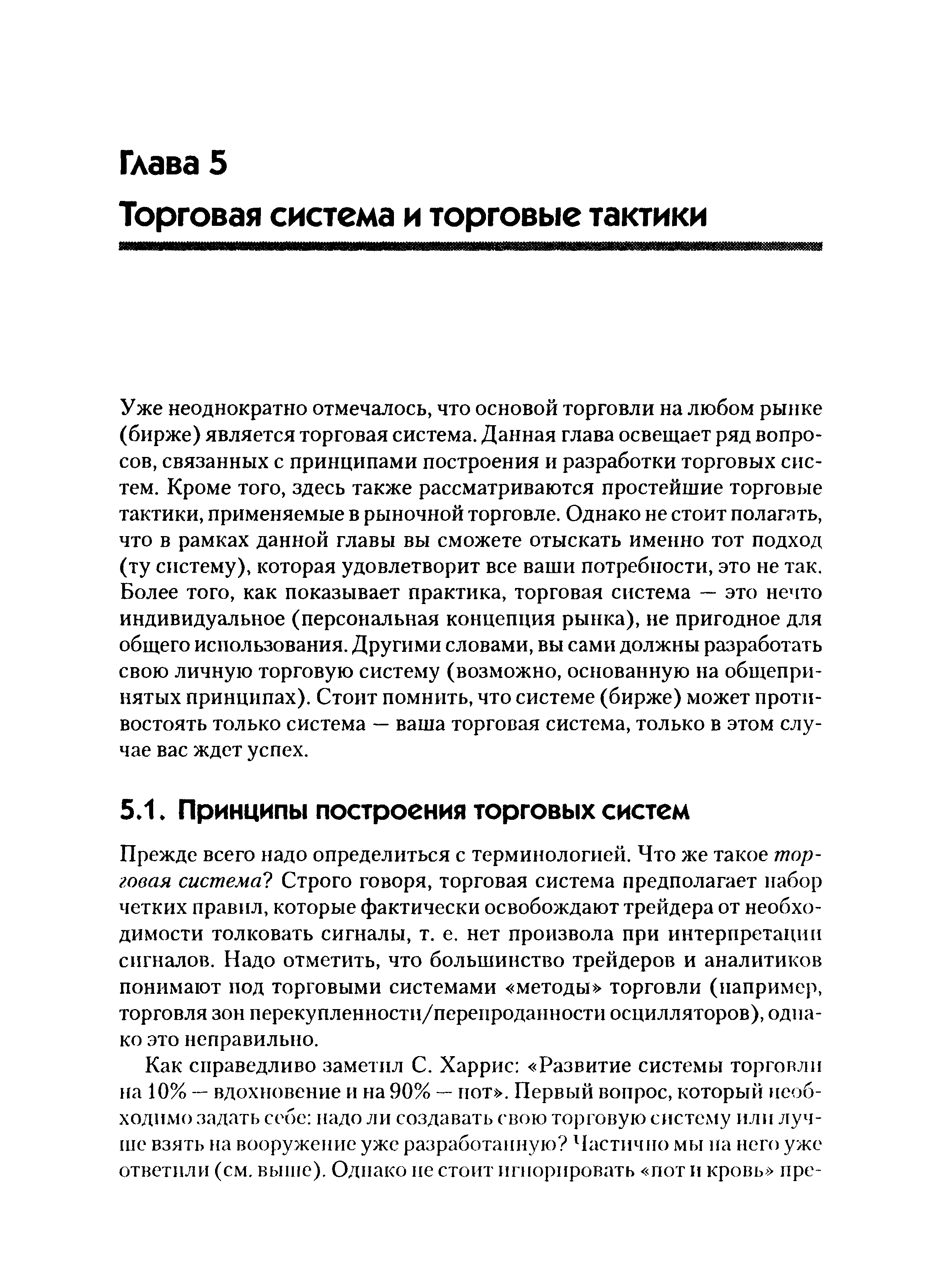 Уже неоднократно отмечалось, что основой торговли на любом рынке (бирже) является торговая система. Данная глава освещает ряд вопросов, связанных с принципами построения и разработки торговых систем. Кроме того, здесь также рассматриваются простейшие торговые тактики, применяемые в рыночной торговле. Однако не стоит полагать, что в рамках данной главы вы сможете отыскать именно тот подход (ту систему), которая удовлетворит все ваши потребности, это не так. Более того, как показывает практика, торговая система — это нечто индивидуальное (персональная концепция рынка), не пригодное для общего использования. Другими словами, вы сами должны разработать свою личную торговую систему (возможно, основанную на общепринятых принципах). Стоит помнить, что системе (бирже) может противостоять только система — ваша торговая система, только в этом случае вас ждет успех.
