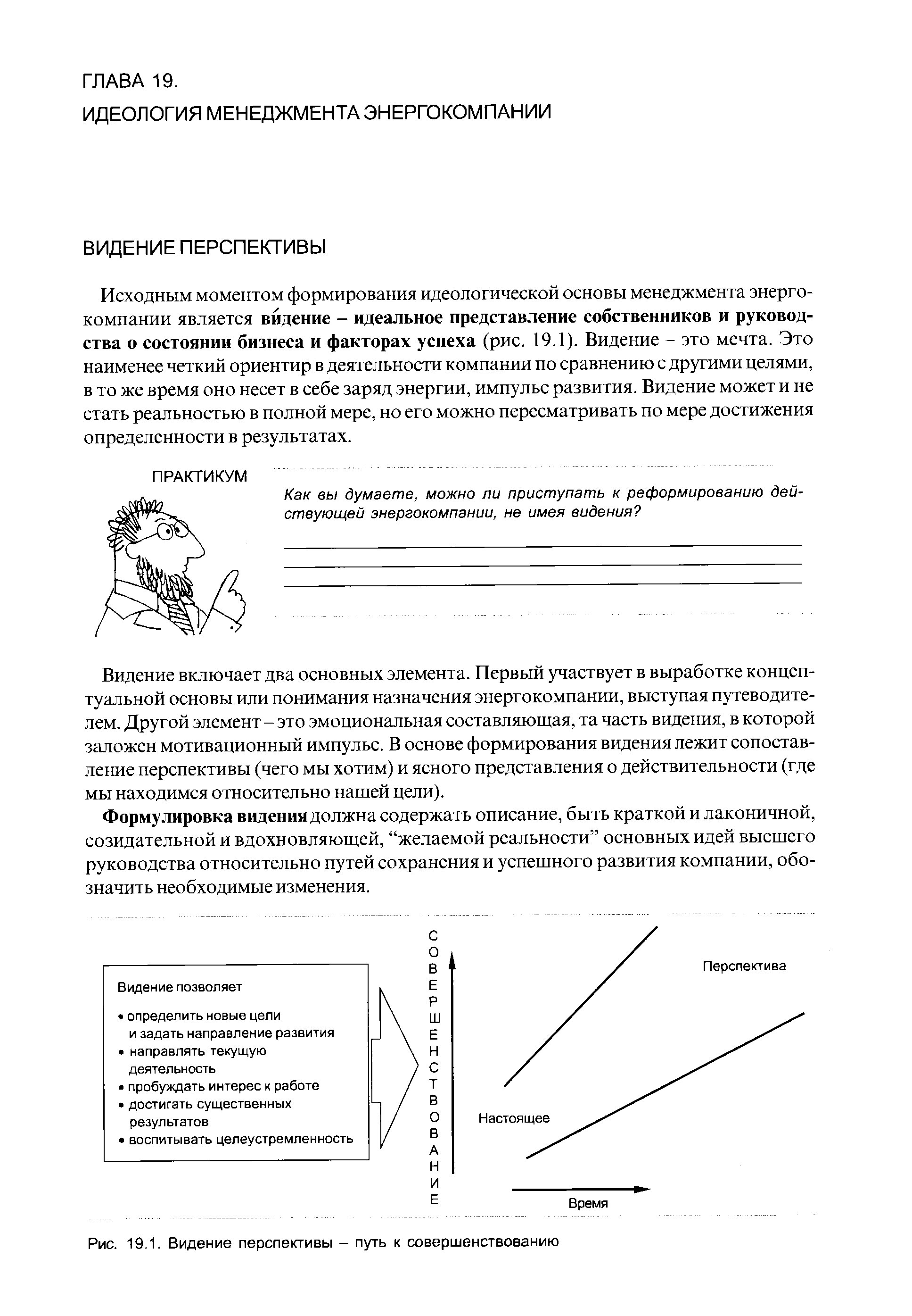 Исходным моментом формирования идеологической основы менеджмента энергокомпании является видение - идеальное представление собственников и руководства о состоянии бизнеса и факторах успеха (рис. 19.1). Видение - это мечта. Это наименее четкий ориентир в деятельности компании по сравнению с другими целями, в то же время оно несет в себе заряд энергии, импульс развития. Видение может и не стать реальностью в полной мере, но его можно пересматривать по мере достижения определенности в результатах.
