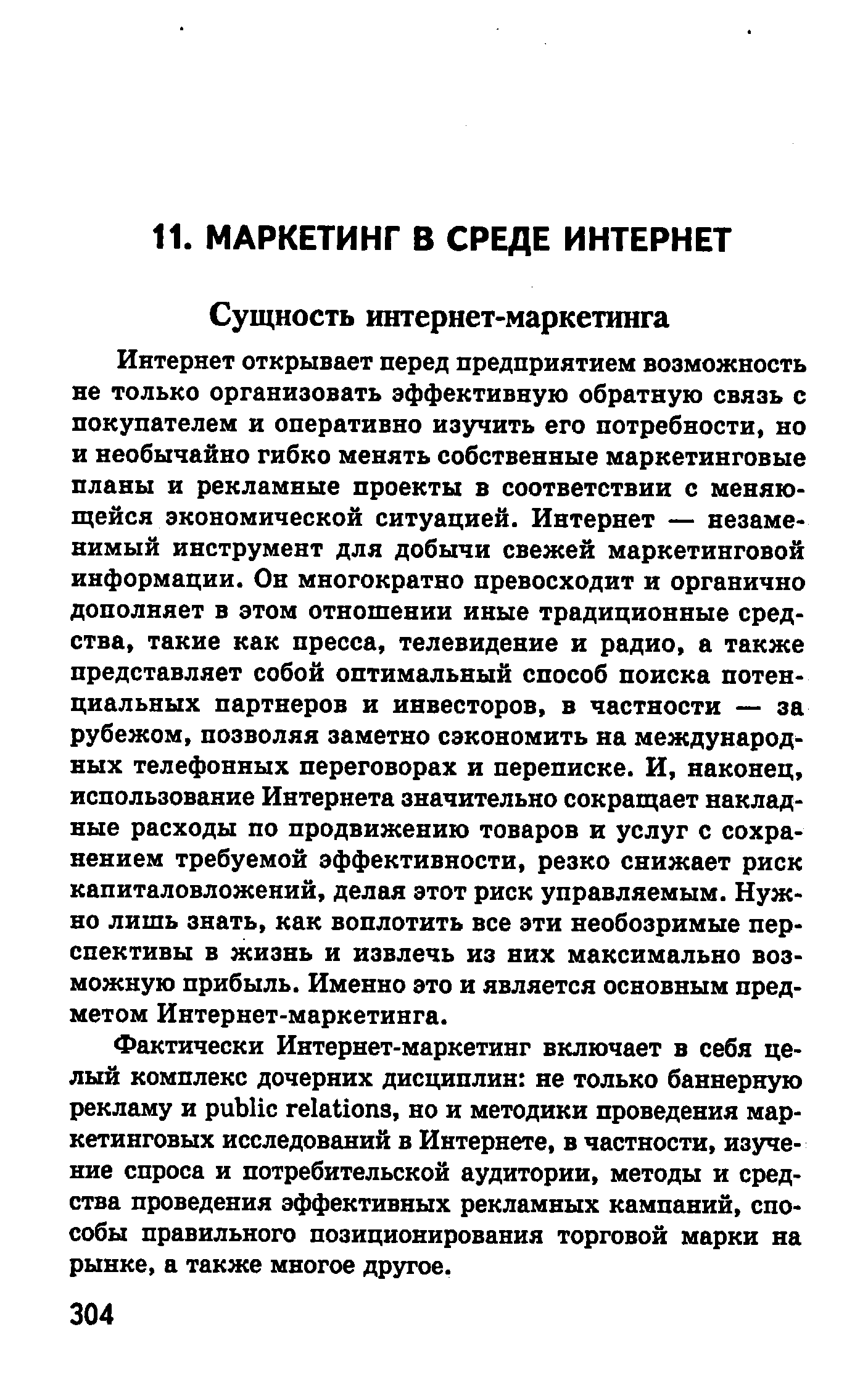 Интернет открывает перед предприятием возможность не только организовать эффективную обратную связь с покупателем и оперативно изучить его потребности, но и необычайно гибко менять собственные маркетинговые планы и рекламные проекты в соответствии с меняющейся экономической ситуацией. Интернет — незаменимый инструмент для добычи свежей маркетинговой информации. Он многократно превосходит и органично дополняет в этом отношении иные традиционные средства, такие как пресса, телевидение и радио, а также представляет собой оптимальный способ поиска потенциальных партнеров и инвесторов, в частности — за рубежом, позволяя заметно сэкономить на международных телефонных переговорах и переписке. И, наконец, использование Интернета значительно сокращает накладные расходы по продвижению товаров и услуг с сохранением требуемой эффективности, резко снижает риск капиталовложений, делая этот риск управляемым. Нужно лишь знать, как воплотить все эти необозримые перспективы в жизнь и извлечь из них максимально возможную прибыль. Именно это и является основным предметом Интернет-маркетинга.
