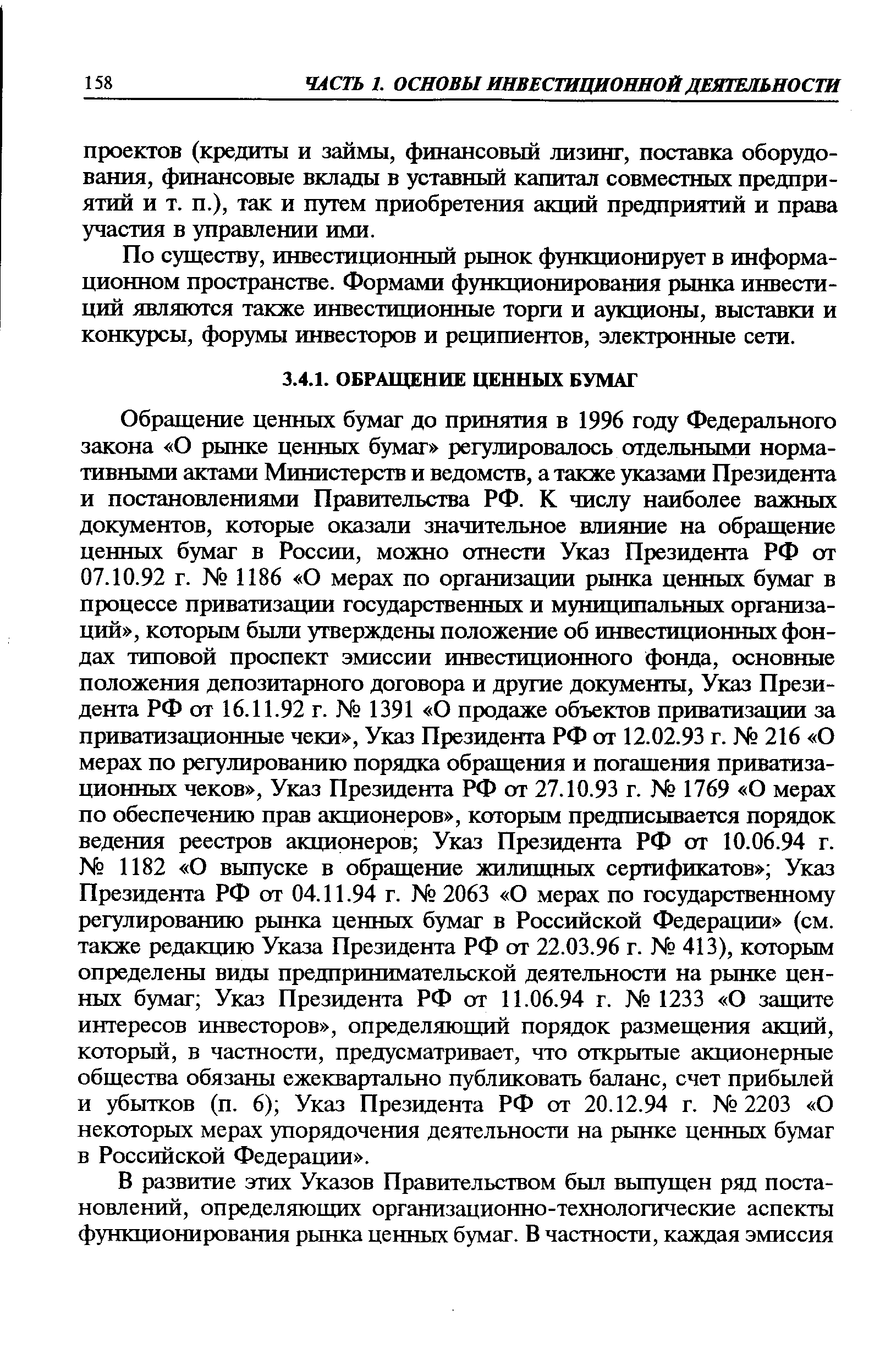 Обращение ценных бумаг до принятия в 1996 году Федерального закона О рынке ценных бумаг регулировалось отдельными нормативными актами Министерств и ведомств, а также указами Президента и постановлениями Правительства РФ. К числу наиболее важных документов, которые оказали значительное влияние на обращение ценных бумаг в России, можно отнести Указ Президента РФ от 07.10.92 г. 1186 О мерах по организации рынка ценных бумаг в процессе приватизации государственных и муниципальных организаций , которым были утверждены положение об инвестиционных фондах типовой проспект эмиссии инвестиционного фонда, основные положения депозитарного договора и другие документы, Указ Президента РФ от 16.11.92 г. 1391 О продаже объектов приватизации за приватизационные чеки , Указ Президента РФ от 12.02.93 г. 216 О мерах по регулированию порядка обращения и погашения приватизационных чеков , Указ Президента РФ от 27.10.93 г. 1769 О мерах по обеспечению прав акционеров , которым предписывается порядок ведения реестров акционеров Указ Президента РФ от 10.06.94 г. 1182 О выпуске в обращение жилищных сертификатов Указ Президента РФ от 04.11.94 г. 2063 О мерах по государственному регулированию рынка ценных бумаг в Российской Федерации (см. также редакцию Указа Президента РФ от 22.03.96 г. 413), которым определены виды предпринимательской деятельности на рынке ценных бумаг Указ Президента РФ от 11.06.94 г. 1233 О защите интересов инвесторов , определяющий порядок размещения акций, который, в частности, предусматривает, что открытые акционерные общества обязаны ежеквартально публиковать баланс, счет прибылей и убытков (п. 6) Указ Президента РФ от 20.12.94 г. 2203 О некоторых мерах упорядочения деятельности на рынке ценных бумаг в Российской Федерации .
