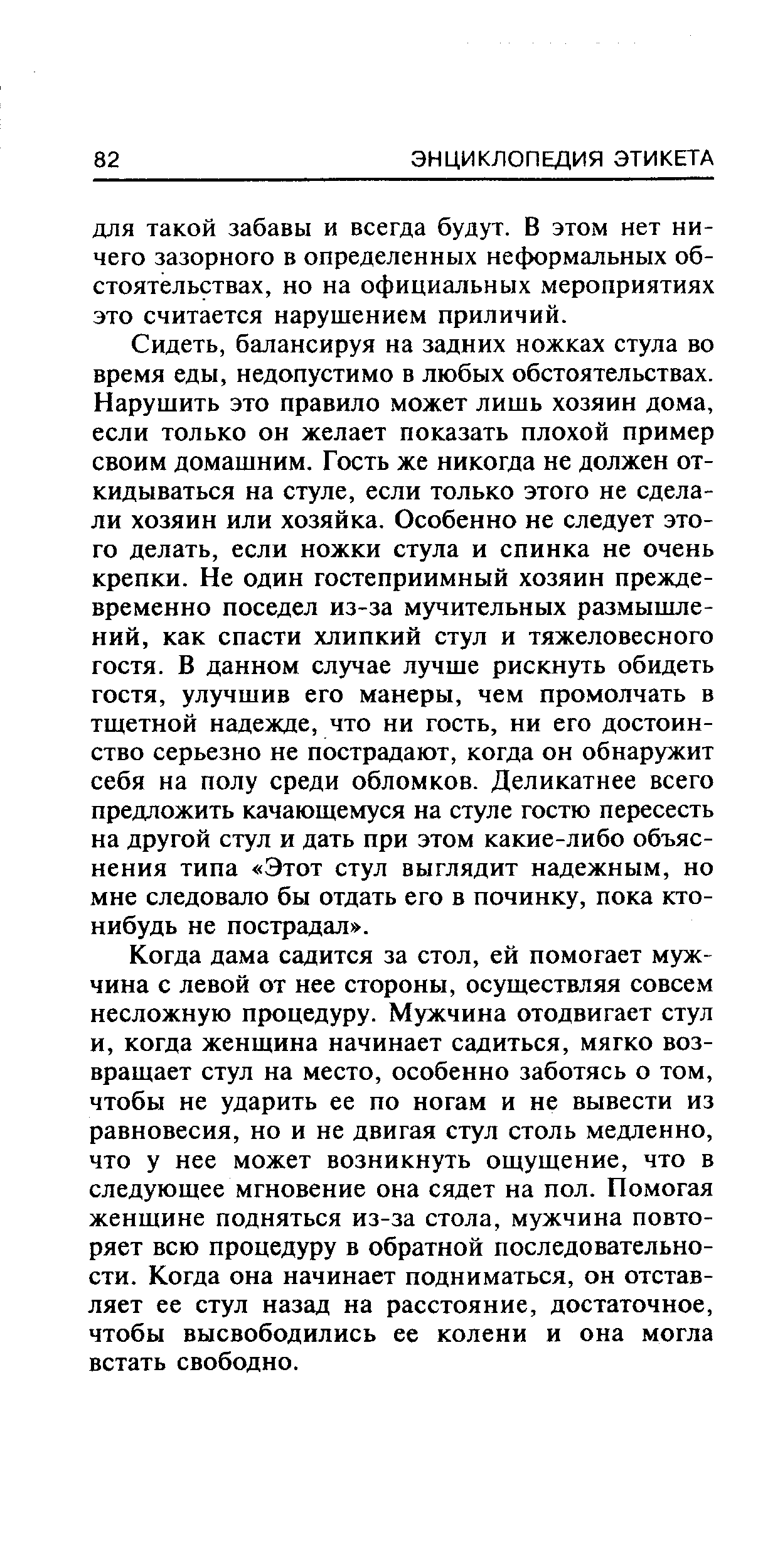 Сидеть, балансируя на задних ножках стула во время еды, недопустимо в любых обстоятельствах. Нарушить это правило может лишь хозяин дома, если только он желает показать плохой пример своим домашним. Гость же никогда не должен откидываться на стуле, если только этого не сделали хозяин или хозяйка. Особенно не следует этого делать, если ножки стула и спинка не очень крепки. Не один гостеприимный хозяин преждевременно поседел из-за мучительных размышлений, как спасти хлипкий стул и тяжеловесного гостя. В данном случае лучше рискнуть обидеть гостя, улучшив его манеры, чем промолчать в тщетной надежде, что ни гость, ни его достоинство серьезно не пострадают, когда он обнаружит себя на полу среди обломков. Деликатнее всего предложить качающемуся на стуле гостю пересесть на другой стул и дать при этом какие-либо объяснения типа Этот стул выглядит надежным, но мне следовало бы отдать его в починку, пока кто-нибудь не пострадал .
