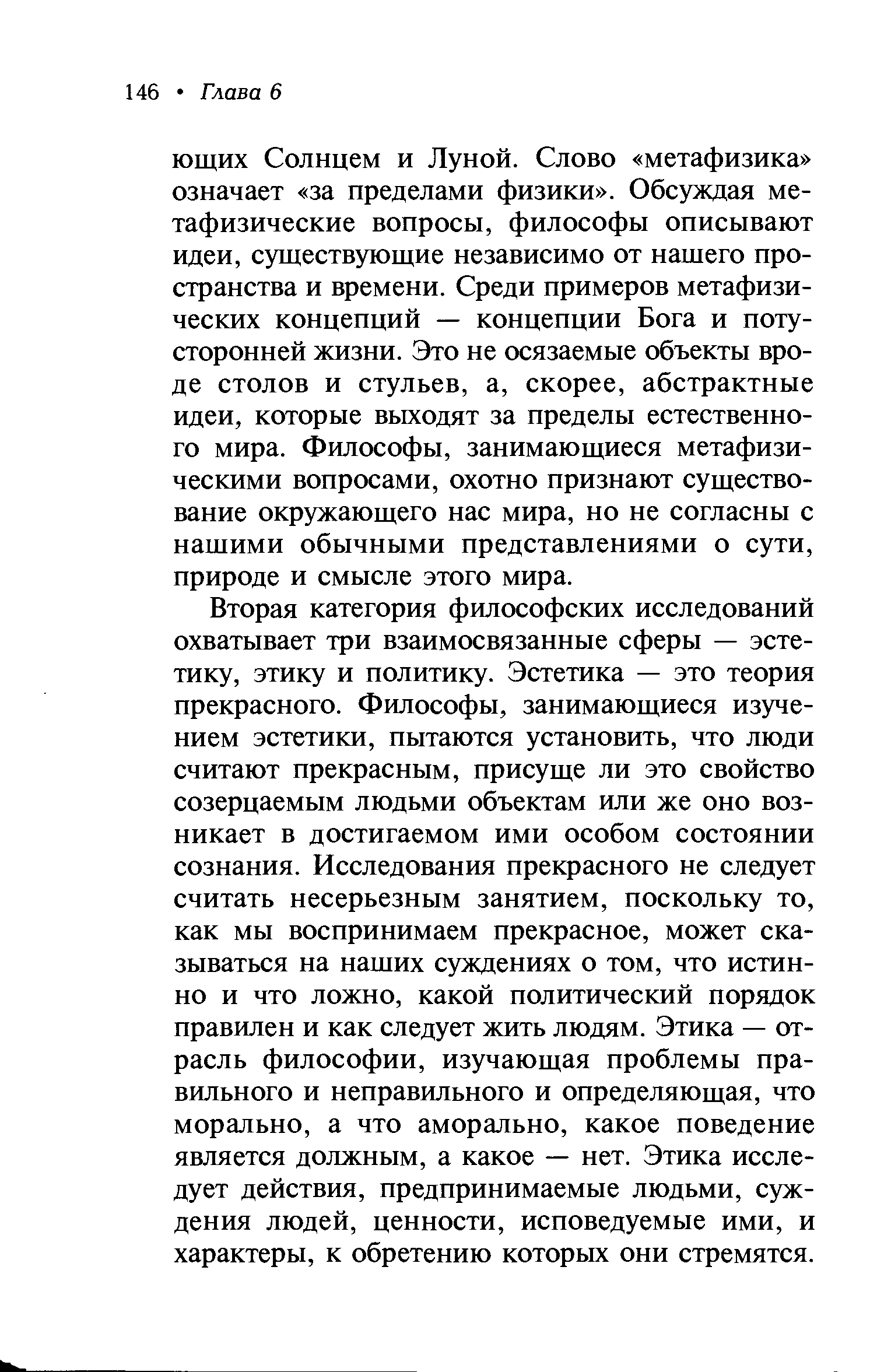 Вторая категория философских исследований охватывает три взаимосвязанные сферы — эстетику, этику и политику. Эстетика — это теория прекрасного. Философы, занимающиеся изучением эстетики, пытаются установить, что люди считают прекрасным, присуще ли это свойство созерцаемым людьми объектам или же оно возникает в достигаемом ими особом состоянии сознания. Исследования прекрасного не следует считать несерьезным занятием, поскольку то, как мы воспринимаем прекрасное, может сказываться на наших суждениях о том, что истинно и что ложно, какой политический порядок правилен и как следует жить людям. Этика — отрасль философии, изучающая проблемы правильного и неправильного и определяющая, что морально, а что аморально, какое поведение является должным, а какое — нет. Этика исследует действия, предпринимаемые людьми, суждения людей, ценности, исповедуемые ими, и характеры, к обретению которых они стремятся.
