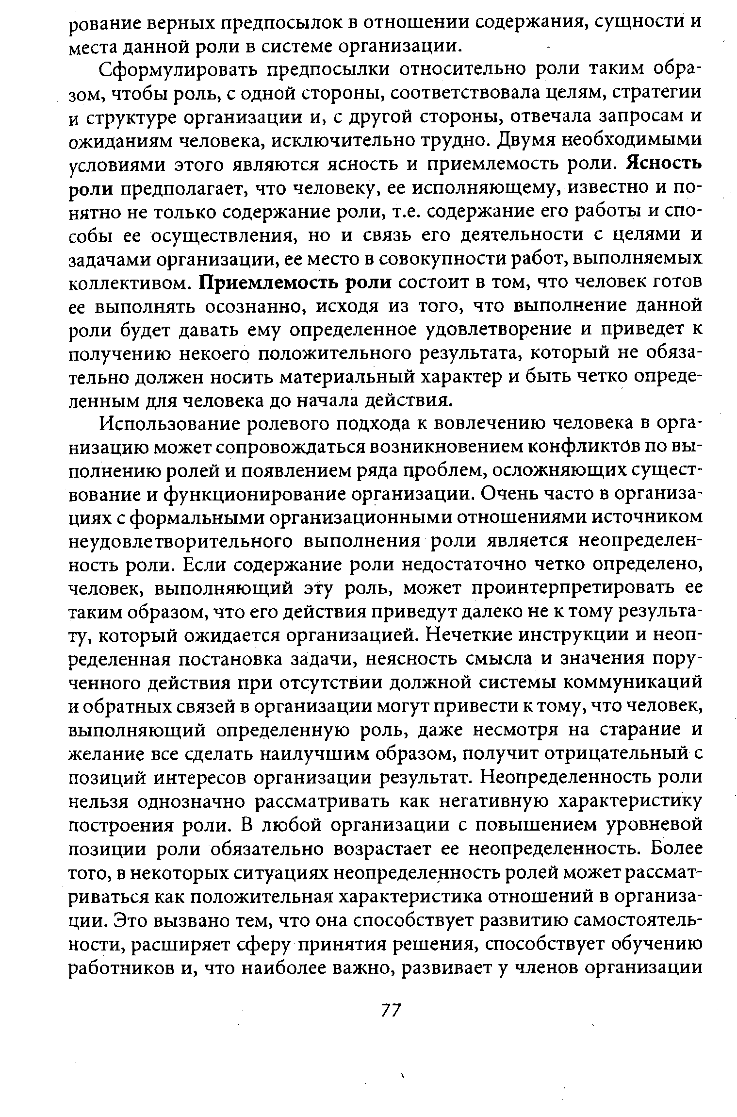 Сформулировать предпосылки относительно роли таким образом, чтобы роль, с одной стороны, соответствовала целям, стратегии и структуре организации и, с другой стороны, отвечала запросам и ожиданиям человека, исключительно трудно. Двумя необходимыми условиями этого являются ясность и приемлемость роли. Ясность роли предполагает, что человеку, ее исполняющему, известно и понятно не только содержание роли, т.е. содержание его работы и способы ее осуществления, но и связь его деятельности с целями и задачами организации, ее место в совокупности работ, выполняемых коллективом. Приемлемость роли состоит в том, что человек готов ее выполнять осознанно, исходя из того, что выполнение данной роли будет давать ему определенное удовлетворение и приведет к получению некоего положительного результата, который не обязательно должен носить материальный характер и быть четко определенным для человека до начала действия.
