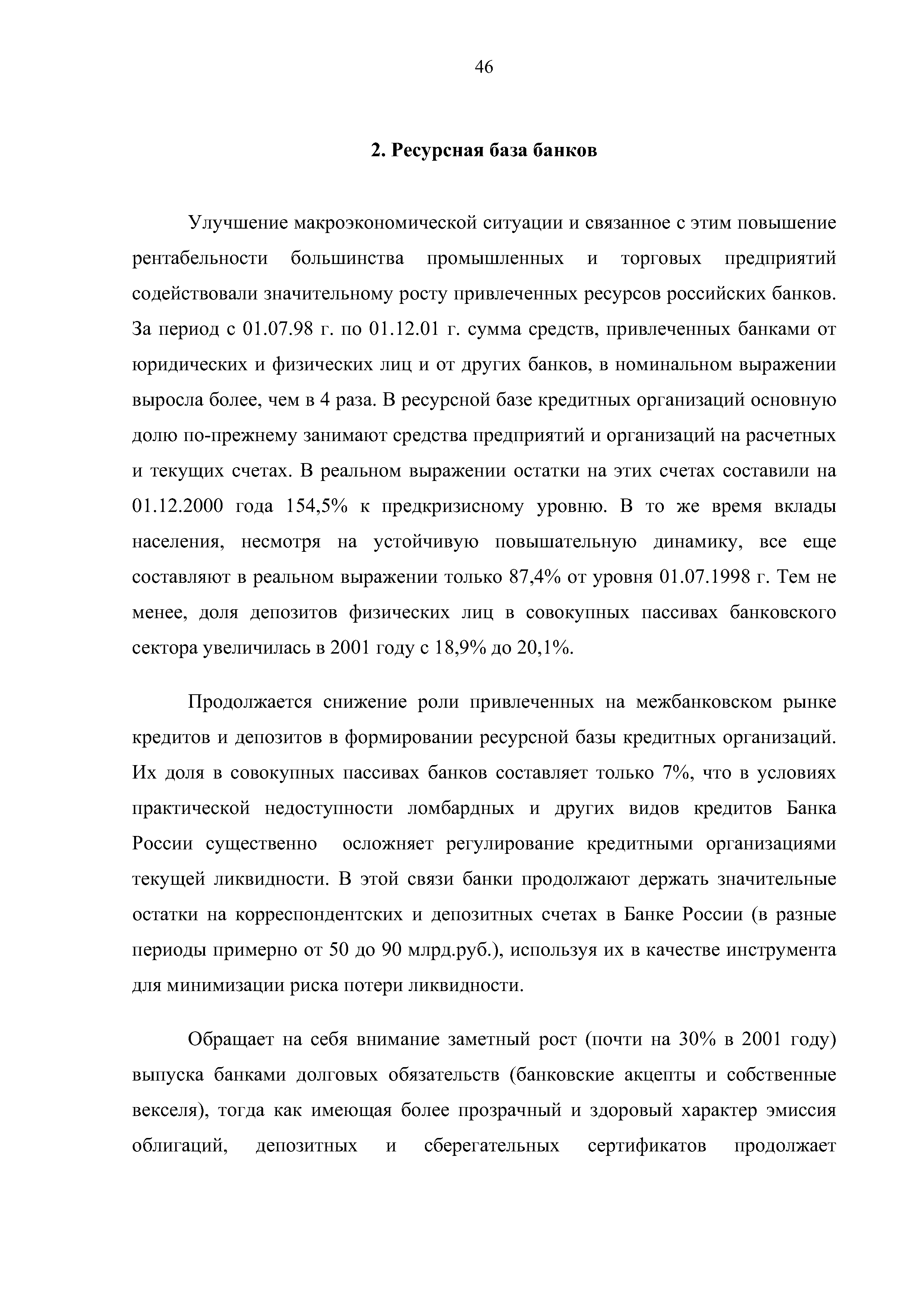 Улучшение макроэкономической ситуации и связанное с этим повышение рентабельности большинства промышленных и торговых предприятий содействовали значительному росту привлеченных ресурсов российских банков. За период с 01.07.98 г. по 01.12.01 г. сумма средств, привлеченных банками от юридических и физических лиц и от других банков, в номинальном выражении выросла более, чем в 4 раза. В ресурсной базе кредитных организаций основную долю по-прежнему занимают средства предприятий и организаций на расчетных и текущих счетах. В реальном выражении остатки на этих счетах составили на 01.12.2000 года 154,5% к предкризисному уровню. В то же время вклады населения, несмотря на устойчивую повышательную динамику, все еще составляют в реальном выражении только 87,4% от уровня 01.07.1998 г. Тем не менее, доля депозитов физических лиц в совокупных пассивах банковского сектора увеличилась в 2001 году с 18,9% до 20,1%.
