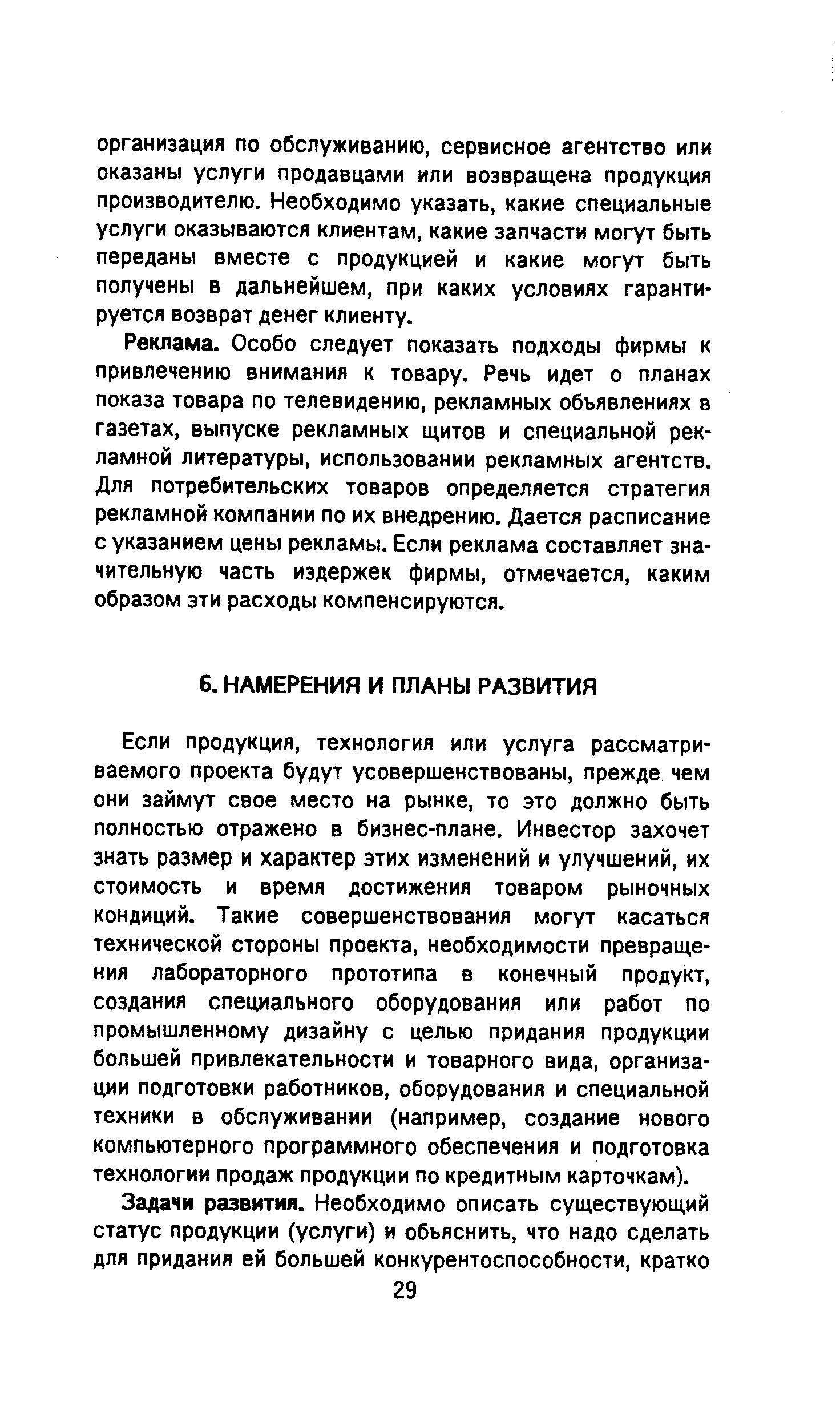 Если продукция, технология или услуга рассматриваемого проекта будут усовершенствованы, прежде чем они займут свое место на рынке, то это должно быть полностью отражено в бизнес-плане. Инвестор захочет знать размер и характер этих изменений и улучшений, их стоимость и время достижения товаром рыночных кондиций. Такие совершенствования могут касаться технической стороны проекта, необходимости превращения лабораторного прототипа в конечный продукт, создания специального оборудования или работ по промышленному дизайну с целью придания продукции большей привлекательности и товарного вида, организации подготовки работников, оборудования и специальной техники в обслуживании (например, создание нового компьютерного программного обеспечения и подготовка технологии продаж продукции по кредитным карточкам).
