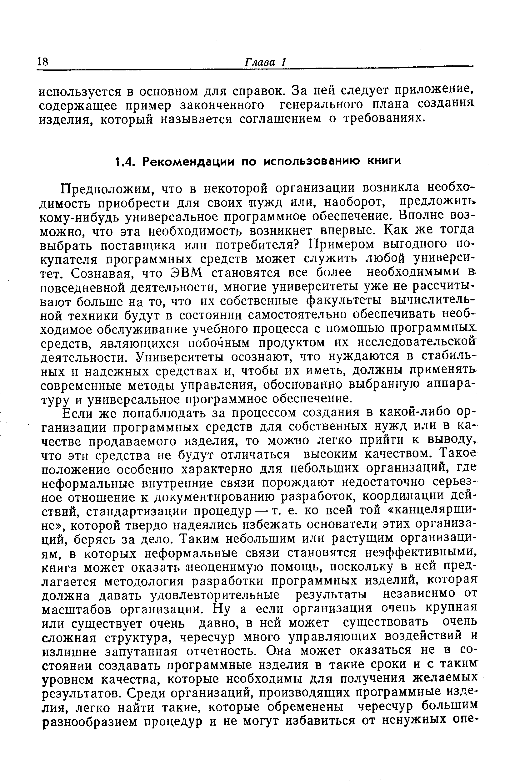 Предположим, что в некоторой организации возникла необходимость приобрести для своих нужд или, наоборот, предложить кому-нибудь универсальное программное обеспечение. Вполне возможно, что эта необходимость возникнет впервые. Как же тогда выбрать поставщика или потребителя Примером выгодного покупателя программных средств может служить любой университет. Сознавая, что ЭВМ. становятся все более необходимыми в повседневной деятельности, многие университеты уже не рассчитывают больше на то, что их собственные факультеты вычислительной техники будут в состоянии самостоятельно обеспечивать необходимое обслуживание учебного процесса с помощью программных средств, являющихся побочным продуктом их исследовательской деятельности. Университеты осознают, что нуждаются в стабильных и надежных средствах и, чтобы их иметь, должны применять современные методы управления, обоснованно выбранную аппара-ТУРУ и универсальное программное обеспечение.
