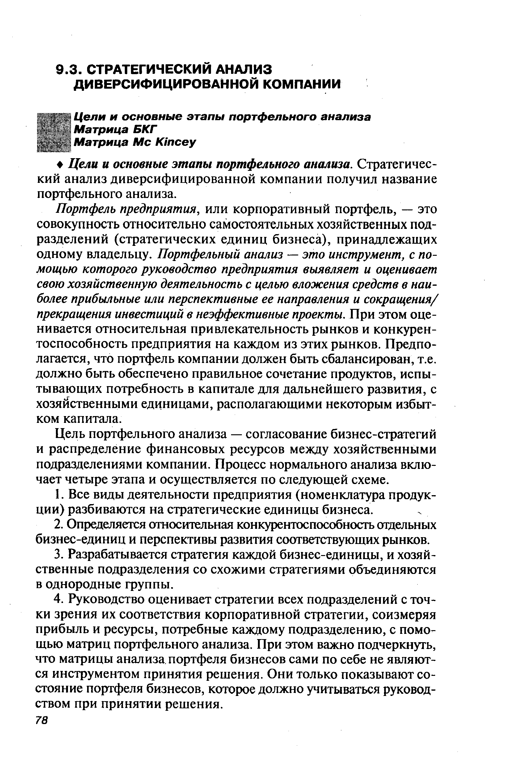 Портфель предприятия, или корпоративный портфель, — это совокупность относительно самостоятельных хозяйственных подразделений (стратегических единиц бизнеса), принадлежащих одному владельцу. Портфельный анализ — это инструмент, с помощью которого руководство предприятия выявляет и оценивает свою хозяйственную деятельность с целью вложения средств в наиболее прибыльные или перспективные ее направления и сокращения/ прекращения инвестиций в неэффективные проекты. При этом оценивается относительная привлекательность рынков и конкурентоспособность предприятия на каждом из этих рынков. Предполагается, что портфель компании должен быть сбалансирован, т.е. должно быть обеспечено правильное сочетание продуктов, испытывающих потребность в капитале для дальнейшего развития, с хозяйственными единицами, располагающими некоторым избытком капитала.
