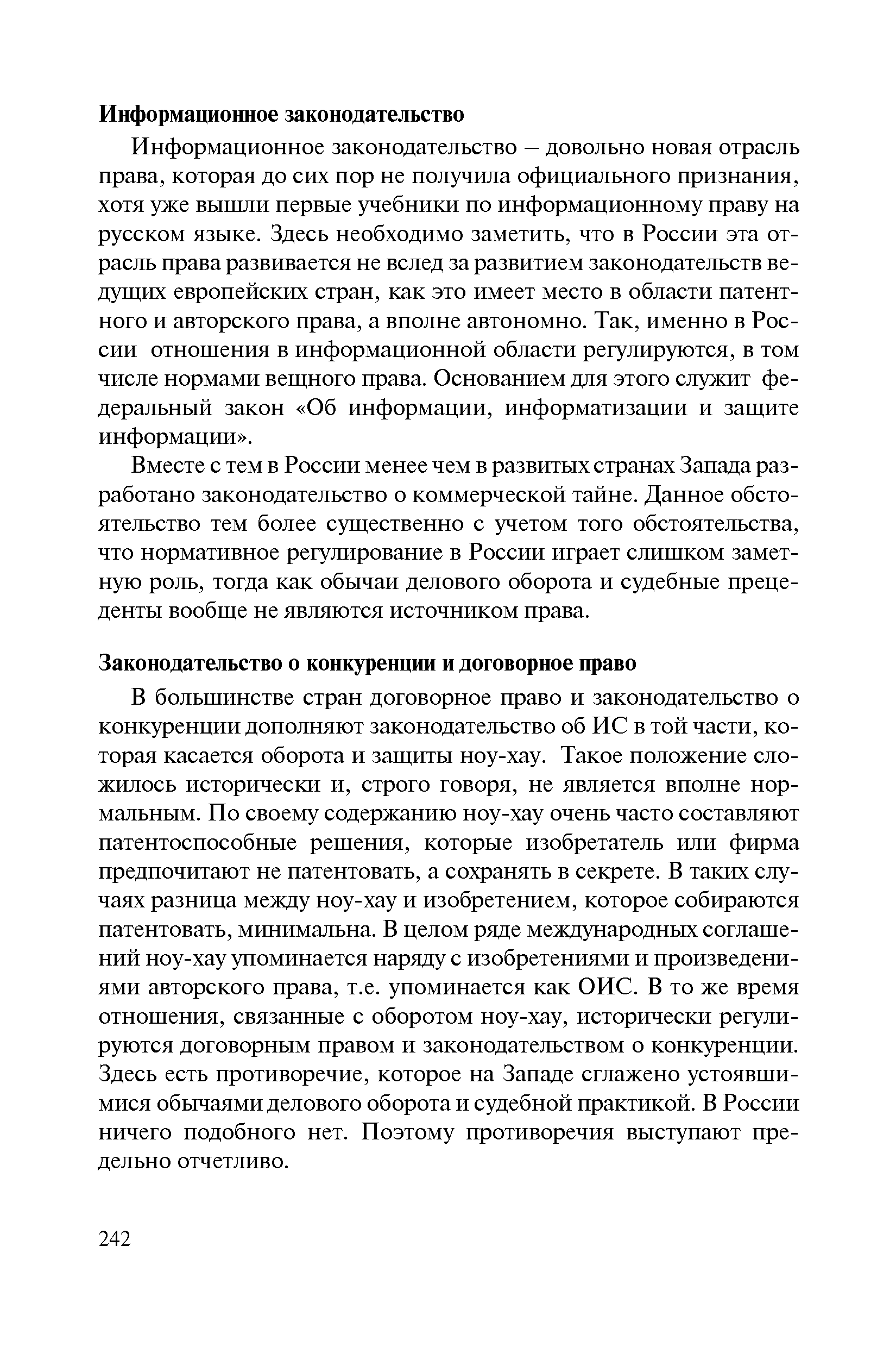 В большинстве стран договорное право и законодательство о конкуренции дополняют законодательство об ИС в той части, которая касается оборота и защиты ноу-хау. Такое положение сложилось исторически и, строго говоря, не является вполне нормальным. По своему содержанию ноу-хау очень часто составляют патентоспособные решения, которые изобретатель или фирма предпочитают не патентовать, а сохранять в секрете. В таких случаях разница между ноу-хау и изобретением, которое собираются патентовать, минимальна. В целом ряде международных соглашений ноу-хау упоминается наряду с изобретениями и произведениями авторского права, т.е. упоминается как ОИС. В то же время отношения, связанные с оборотом ноу-хау, исторически регулируются договорным правом и законодательством о конкуренции. Здесь есть противоречие, которое на Западе сглажено устоявшимися обычаями делового оборота и судебной практикой. В России ничего подобного нет. Поэтому противоречия выступают предельно отчетливо.
