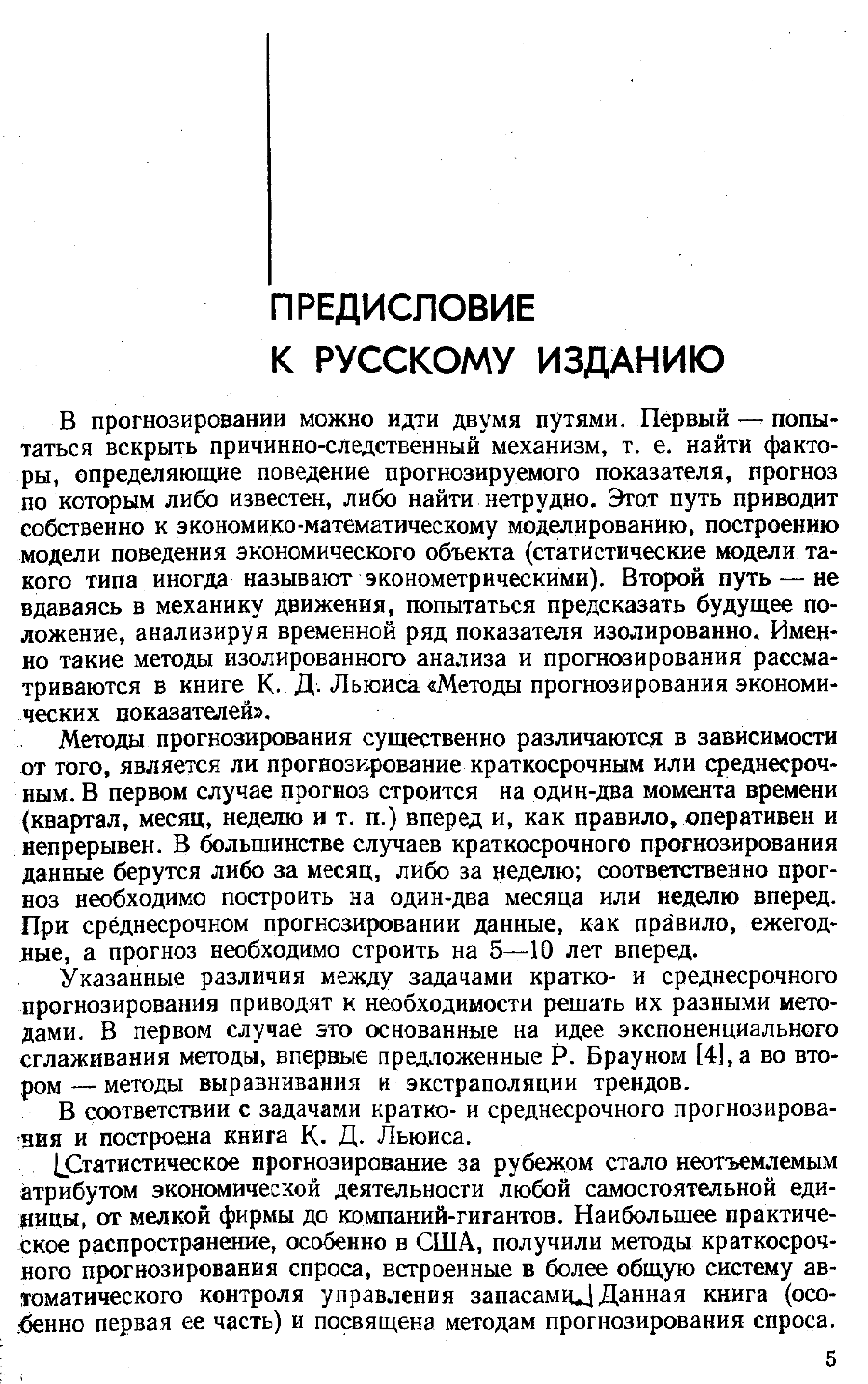 В прогнозировании можно идти двумя путями. Первый — попытаться вскрыть причинно-следственный механизм, т. е. найти факторы, определяющие поведение прогнозируемого показателя, прогноз по которым либо известен, либо найти нетрудно. Этот путь приводит собственно к экономико-математическому моделированию построению модели поведения экономического объекта (статистические модели такого типа иногда называют эконометрическими). Второй путь — не вдаваясь в механику движения, попытаться предсказать будущее положение, анализируя временной ряд показателя изолированно. Именно такие методы изолированного анализа и прогнозирования рассматриваются в книге К. Д. Льюиса Метода прогнозирования экономических показателей .
