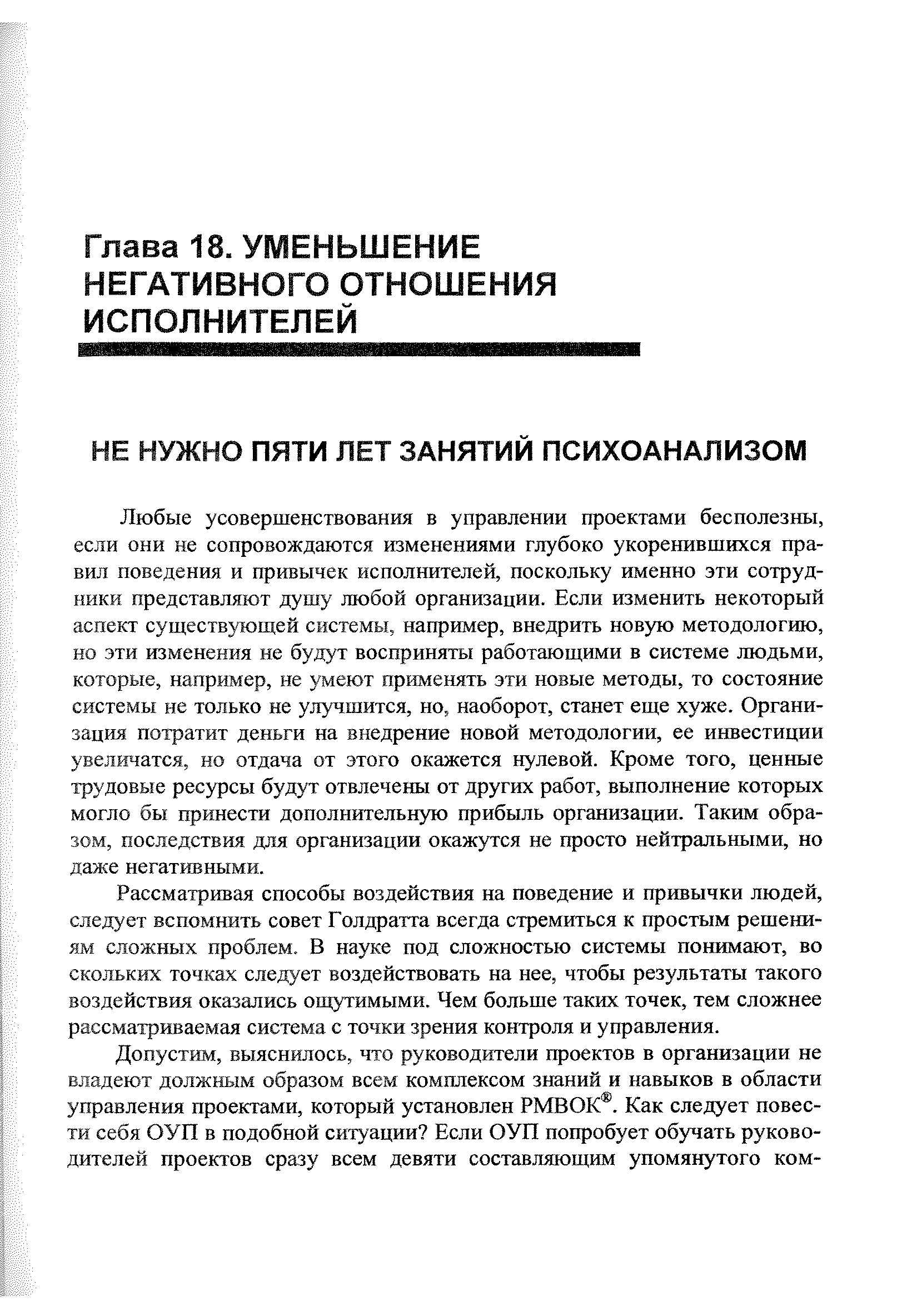 Любые усовершенствования в управлении проектами бесполезны, если они не сопровождаются изменениями глубоко укоренившихся правил поведения и привычек исполнителей, поскольку именно эти сотрудники представляют душу любой организации. Если изменить некоторый аспект существующей системы, например, внедрить новую методологию, но эти изменения не будут восприняты работающими в системе людьми, которые, например, не умеют применять эти новые методы, то состояние системы не только не улучшится, но, наоборот, станет еще хуже. Организация потратит деньги на внедрение новой методологии, ее инвестиции увеличатся, но отдача от этого окажется нулевой. Кроме того, ценные трудовые ресурсы будут отвлечены от других работ, выполнение которых могло бы принести дополнительную прибыль организации. Таким образом, последствия для организации окажутся не просто нейтральными, но даже негативными.
