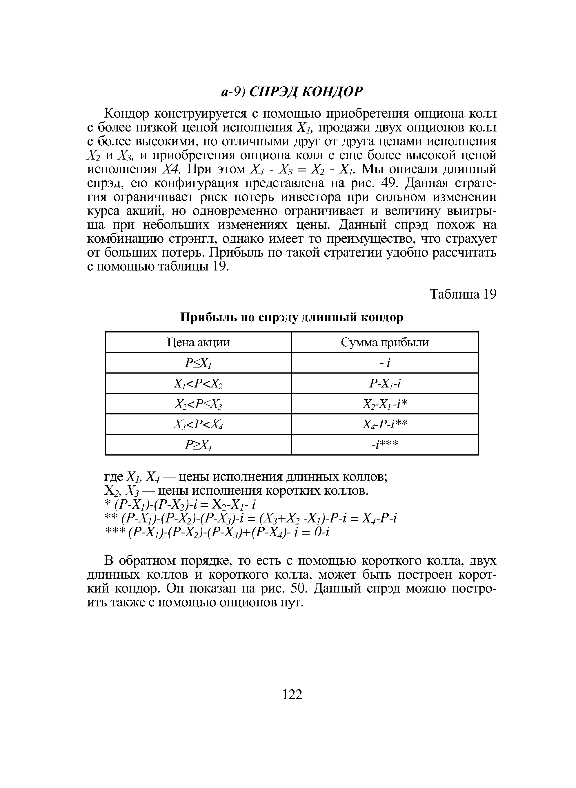 Кондор конструируется с помощью приобретения опциона колл с более низкой ценой исполнения Xi, продажи двух опционов колл с более высокими, но отличными друг от друга ценами исполнения Х2 и Хз, и приобретения опциона колл с еще более высокой ценой исполнения Х4. При этом Х4 - Хз = Х2 - Xi. Мы описали длинный спрэд, ею конфигурация представлена на рис. 49. Данная стратегия ограничивает риск потерь инвестора при сильном изменении курса акций, но одновременно ограничивает и величину выигрыша при небольших изменениях цены. Данный спрэд похож на комбинацию стрэнгл, однако имеет то преимущество, что страхует от больших потерь. Прибыль по такой стратегии удобно рассчитать с помощью таблицы 19.
