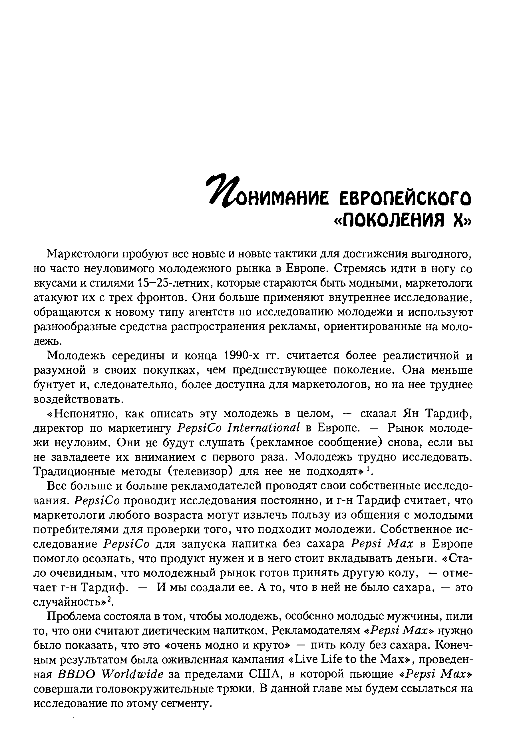 Маркетологи пробуют все новые и новые тактики для достижения выгодного, но часто неуловимого молодежного рынка в Европе. Стремясь идти в ногу со вкусами и стилями 15-25-летних, которые стараются быть модными, маркетологи атакуют их с трех фронтов. Они больше применяют внутреннее исследование, обращаются к новому типу агентств по исследованию молодежи и используют разнообразные средства распространения рекламы, ориентированные на молодежь.
