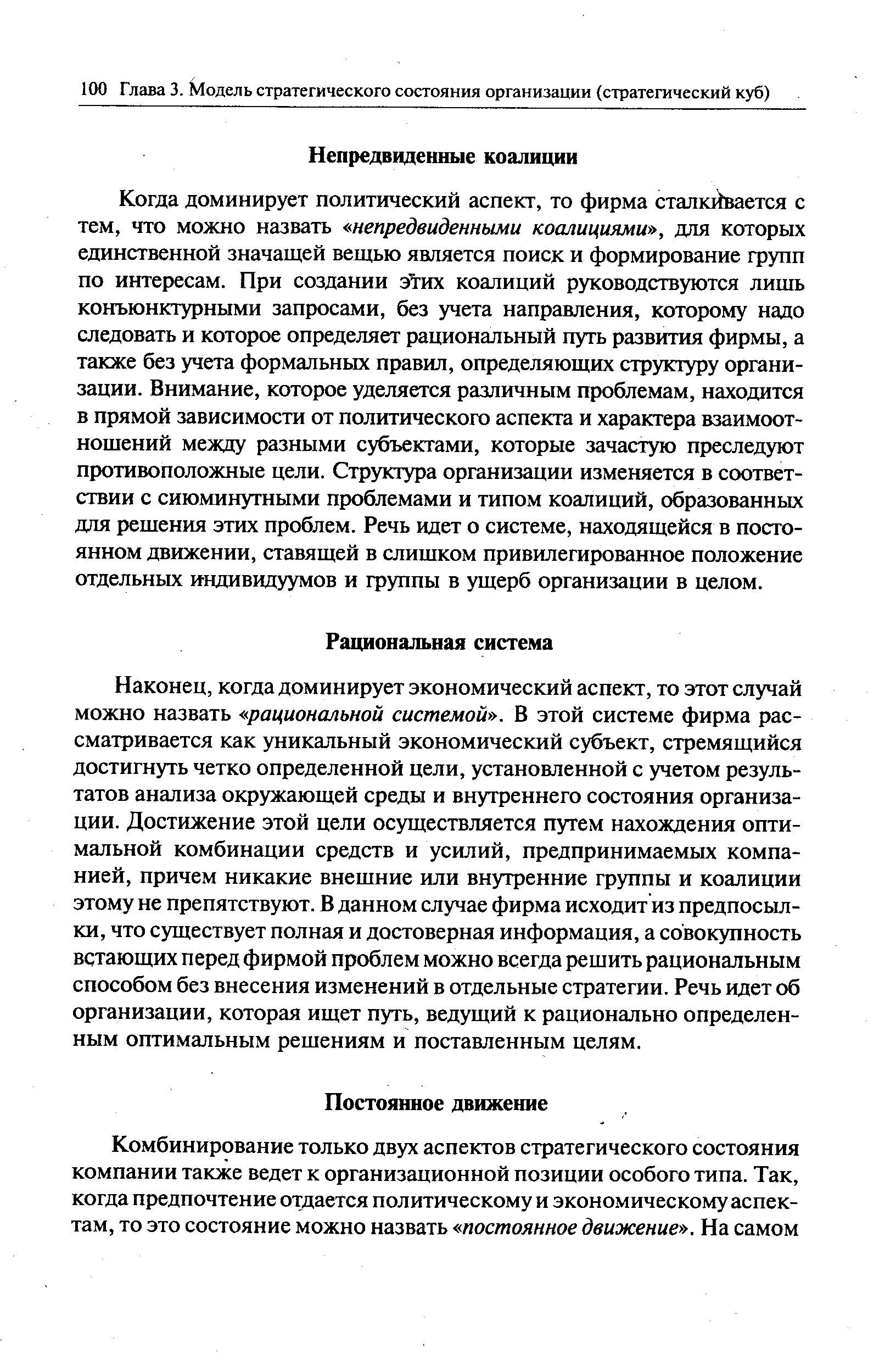 Когда доминирует политический аспект, то фирма сталкивается с тем, что можно назвать непредвиденными коалициями , для которых единственной значащей вещью является поиск и формирование групп по интересам. При создании этих коалиций руководствуются лишь конъюнктурными запросами, без учета направления, которому надо следовать и которое определяет рациональный путь развития фирмы, а также без учета формальных правил, определяющих структуру организации. Внимание, которое уделяется различным проблемам, находится в прямой зависимости от политического аспекта и характера взаимоотношений между разными субъектами, которые зачастую преследуют противоположные цели. Структура организации изменяется в соответствии с сиюминутными проблемами и типом коалиций, образованных для решения этих проблем. Речь идет о системе, находящейся в постоянном движении, ставящей в слишком привилегированное положение отдельных индивидуумов и группы в ущерб организации в целом.
