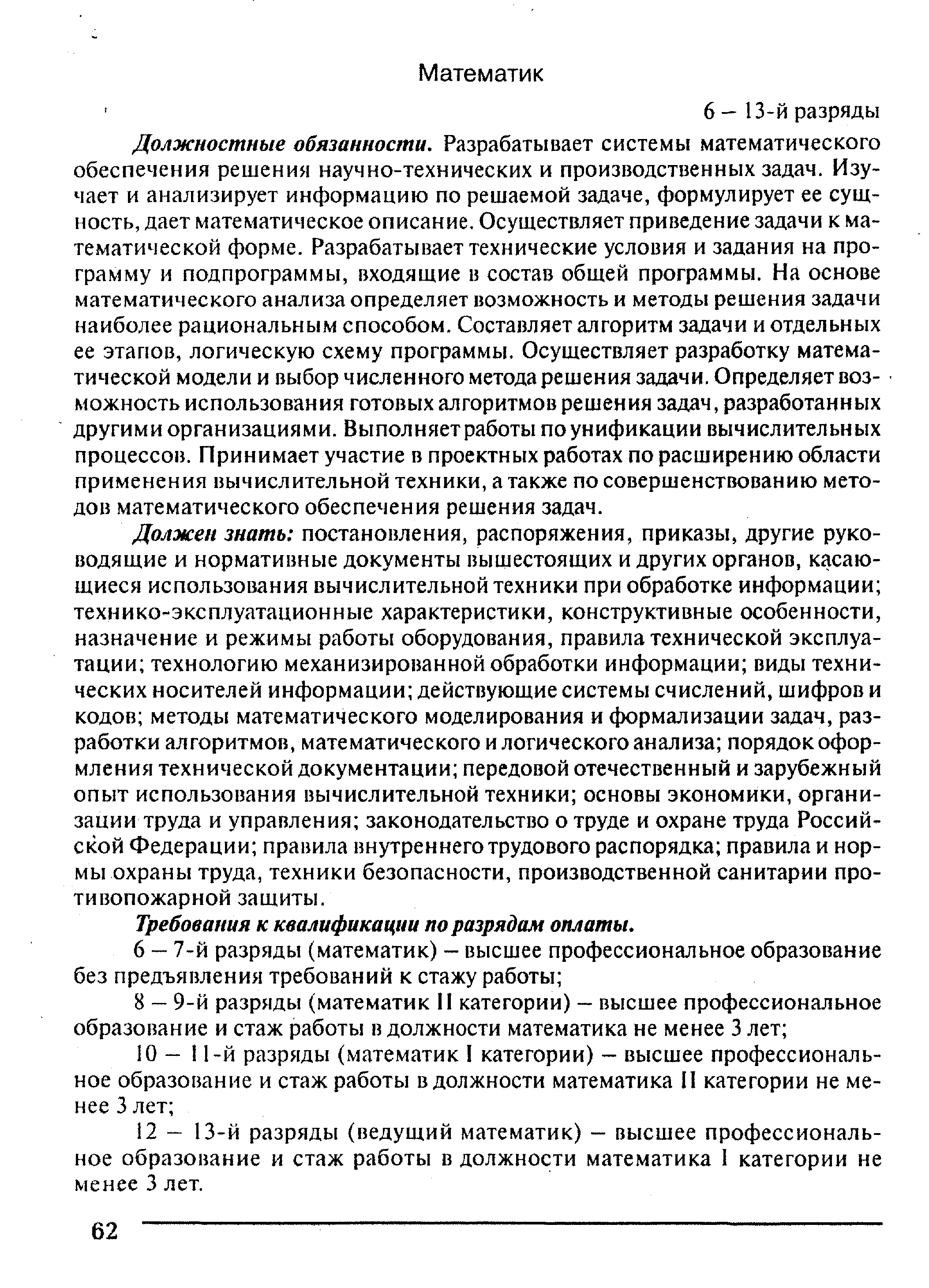 Должностные обязанности. Разрабатывает системы математического обеспечения решения научно-технических и производственных задач. Изучает и анализирует информацию по решаемой задаче, формулирует ее сущность, дает математическое описание. Осуществляет приведение задачи к математической форме. Разрабатывает технические условия и задания на программу и подпрограммы, входящие в состав общей программы. На основе математического анализа определяет возможность и методы решения задачи наиболее рациональным способом. Составляет алгоритм задачи и отдельных ее этапов, логическую схему программы. Осуществляет разработку математической модели и выбор численного метода решения задачи. Определяет возможность использования готовых алгоритмов решения задач, разработанных другими организациями. Выполняет работы по унификации вычислительных процессов. Принимает участие в проектных работах по расширению области применения вычислительной техники, а также по совершенствованию методов математического обеспечения решения задач.
