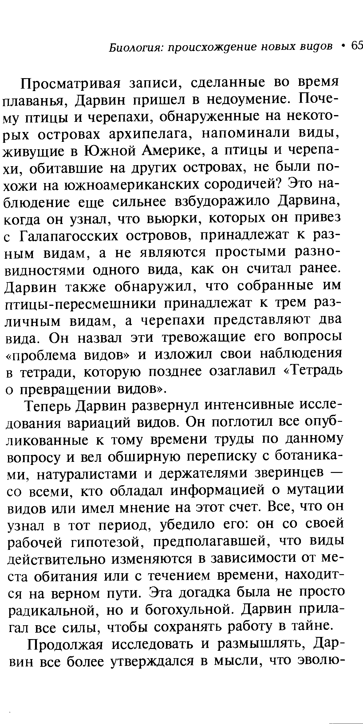 Просматривая записи, сделанные во время плаванья, Дарвин пришел в недоумение. Почему птицы и черепахи, обнаруженные на некоторых островах архипелага, напоминали виды, живущие в Южной Америке, а птицы и черепахи, обитавшие на других островах, не были похожи на южноамериканских сородичей Это наблюдение еще сильнее взбудоражило Дарвина, когда он узнал, что вьюрки, которых он привез с Галапагосских островов, принадлежат к разным видам, а не являются простыми разновидностями одного вида, как он считал ранее. Дарвин также обнаружил, что собранные им птицы-пересмешники принадлежат к трем различным видам, а черепахи представляют два вида. Он назвал эти тревожащие его вопросы проблема видов и изложил свои наблюдения в тетради, которую позднее озаглавил Тетрадь о превращении видов .
