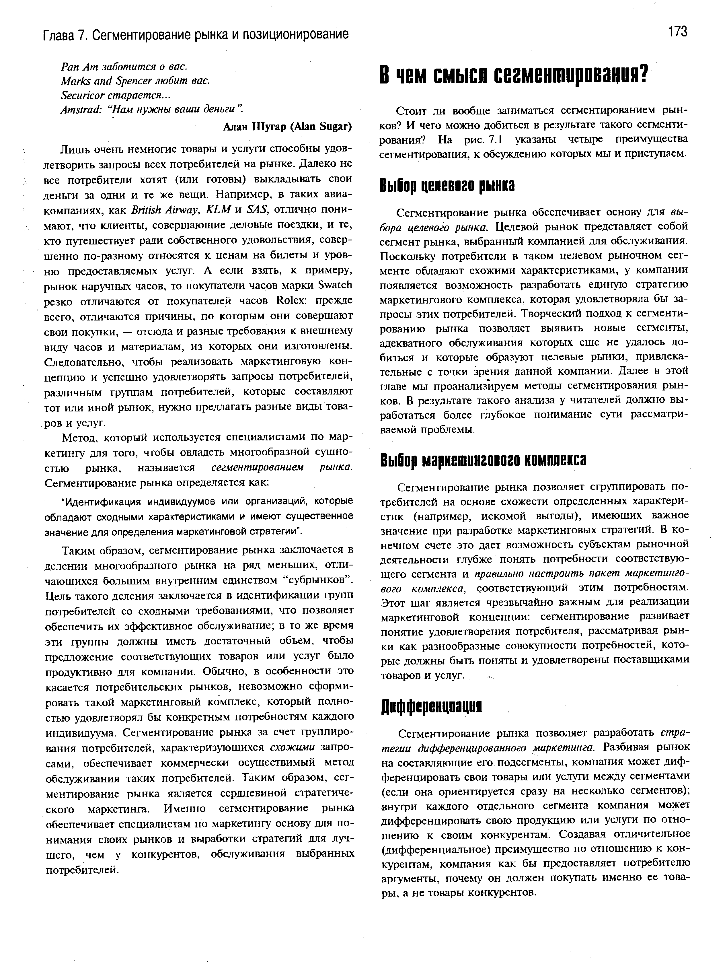 Таким образом, сегментирование рынка заключается в делении многообразного рынка на ряд меньших, отличающихся большим внутренним единством субрынков . Цель такого деления заключается в идентификации групп потребителей со сходными требованиями, что позволяет обеспечить их эффективное обслуживание в то же время эти группы должны иметь достаточный объем, чтобы предложение соответствующих товаров или услуг было продуктивно для компании. Обычно, в особенности это касается потребительских рынков, невозможно сформировать такой маркетинговый комплекс, который полностью удовлетворял бы конкретным потребностям каждого индивидуума. Сегментирование рынка за счет группирования потребителей, характеризующихся схожими запросами, обеспечивает коммерчески осуществимый метод обслуживания таких потребителей. Таким образом, сегментирование рынка является сердцевиной стратегического маркетинга. Именно сегментирование рынка обеспечивает специалистам по маркетингу основу для понимания своих рынков и выработки стратегий для лучшего, чем у конкурентов, обслуживания выбранных потребителей.
