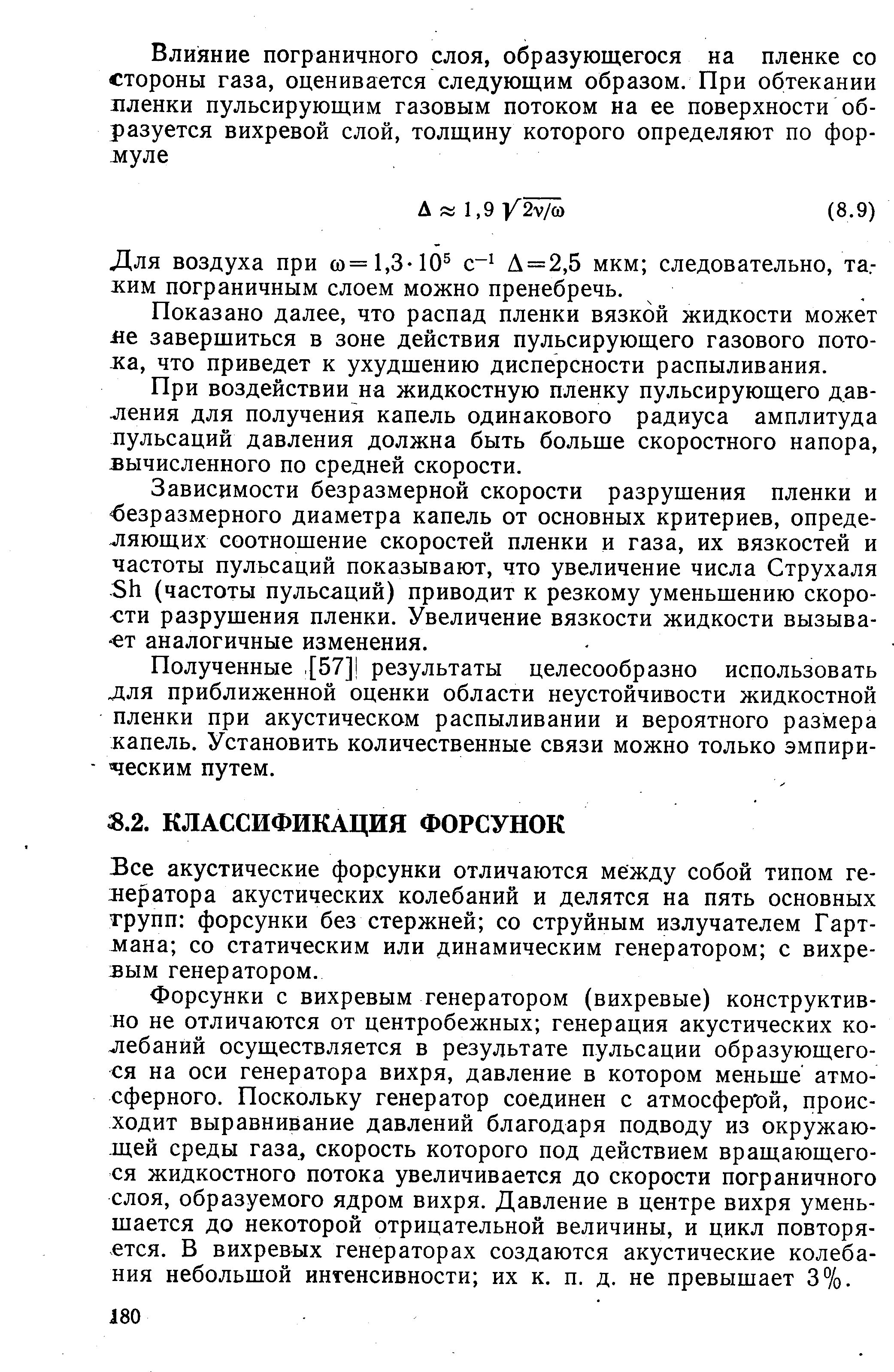 Форсунки с вихревым генератором (вихревые) конструктивно не отличаются от центробежных генерация акустических колебаний осуществляется в результате пульсации образующегося на оси генератора вихря, давление в котором меньше атмосферного. Поскольку генератор соединен с атмосфер ой, происходит выравнивание давлений благодаря подводу из окружающей среды газа, скорость которого под действием вращающегося жидкостного потока увеличивается до скорости пограничного слоя, образуемого ядром вихря. Давление в центре вихря уменьшается до некоторой отрицательной величины, и цикл повторяется. В вихревых генераторах создаются акустические колебания небольшой интенсивности их к. п. д. не превышает 3%.
