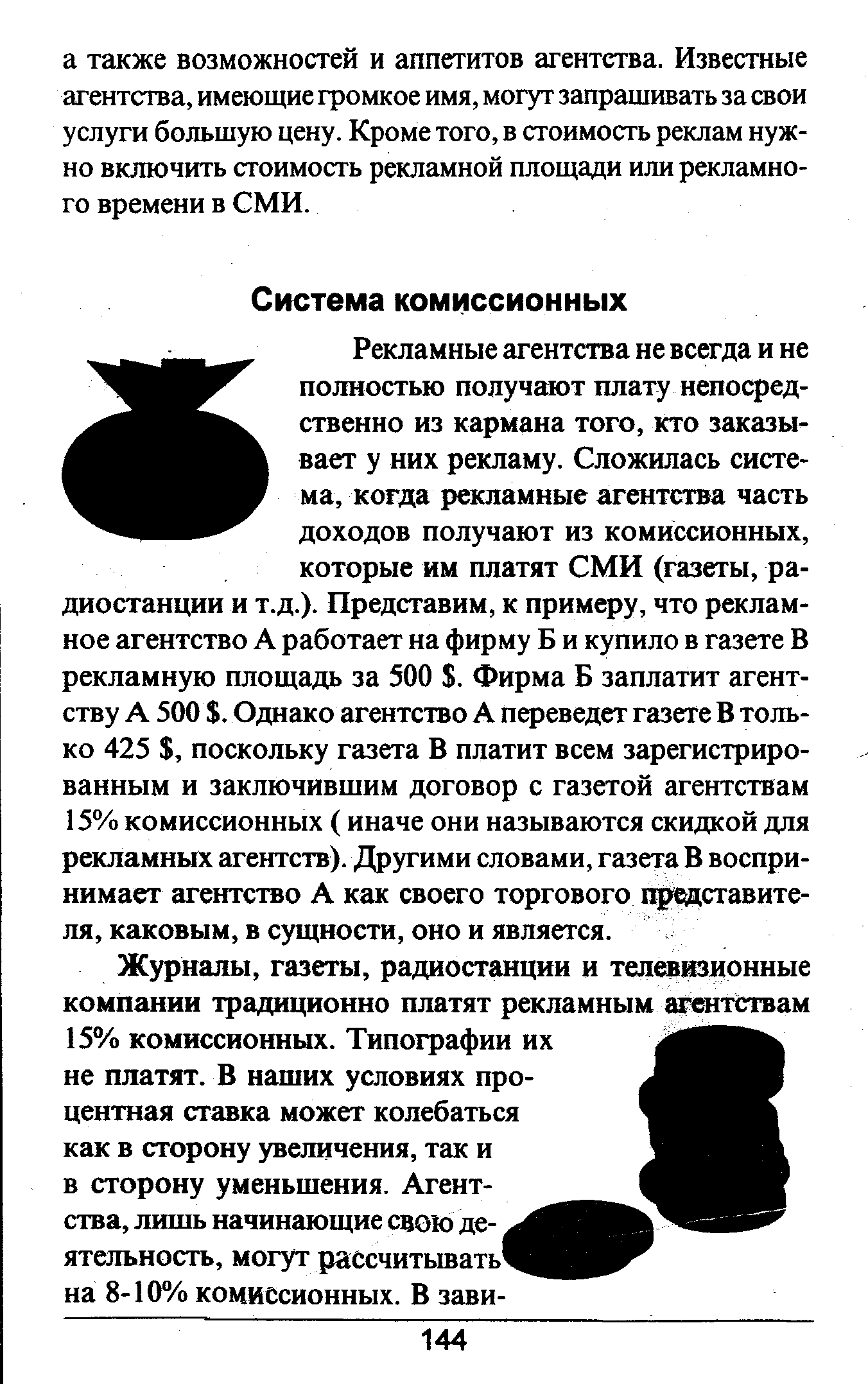 Рекламные агентства не всегда и не полностью получают плату непосредственно из кармана того, кто заказывает у них рекламу. Сложилась система, когда рекламные агентства часть доходов получают из комиссионных, которые им платят СМИ (газеты, радиостанции и т.д.). Представим, к примеру, что рекламное агентство А работает на фирму Б и купило в газете В рекламную площадь за 500 . Фирма Б заплатит агентству А 500 . Однако агентство А переведет газете В только 425 , поскольку газета В платит всем зарегистрированным и заключившим договор с газетой агентствам 15% комиссионных ( иначе они называются скидкой для рекламных агентств). Другими словами, газета В воспринимает агентство А как своего торгового представителя, каковым, в сущности, оно и является.
