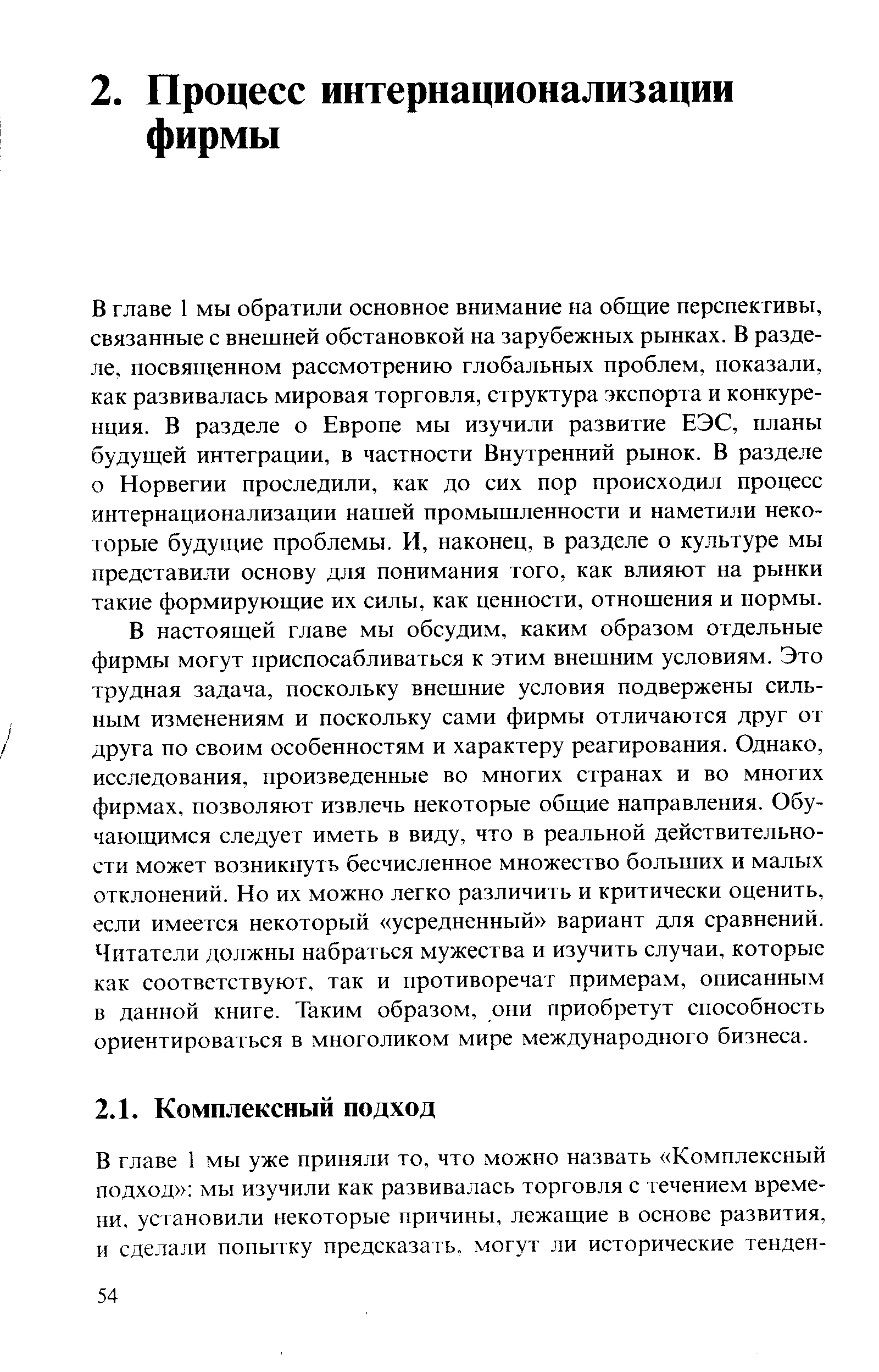 В главе 1 мы обратили основное внимание на общие перспективы, связанные с внешней обстановкой на зарубежных рынках. В разделе, посвященном рассмотрению глобальных проблем, показали, как развивалась мировая торговля, структура экспорта и конкуренция. В разделе о Европе мы изучили развитие ЕЭС, планы будущей интеграции, в частности Внутренний рынок. В разделе о Норвегии проследили, как до сих пор происходил процесс интернационализации нашей промышленности и наметили некоторые будущие проблемы. И, наконец, в разделе о культуре мы представили основу для понимания того, как влияют на рынки такие формирующие их силы, как ценности, отношения и нормы. В настоящей главе мы обсудим, каким образом отдельные фирмы могут приспосабливаться к этим внешним условиям. Это трудная задача, поскольку внешние условия подвержены сильным изменениям и поскольку сами фирмы отличаются друг от друга по своим особенностям и характеру реагирования. Однако, исследования, произведенные во многих странах и во многих фирмах, позволяют извлечь некоторые общие направления. Обучающимся следует иметь в виду, что в реальной действительности может возникнуть бесчисленное множество больших и малых отклонений. Но их можно легко различить и критически оценить, если имеется некоторый усредненный вариант для сравнений. Читатели должны набраться мужества и изучить случаи, которые как соответствуют, так и противоречат примерам, описанным в данной книге. Таким образом, они приобретут способность ориентироваться в многоликом мире международного бизнеса.
