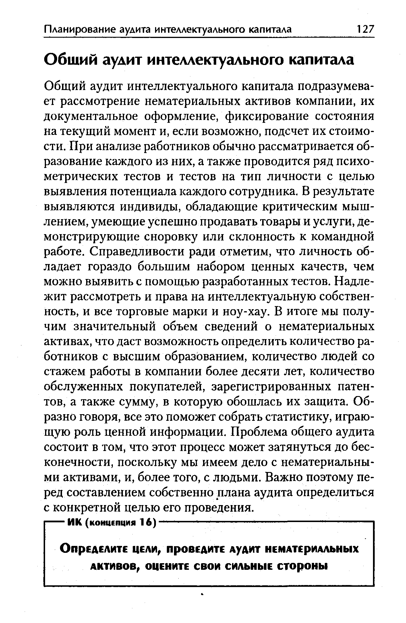 Общий аудит интеллектуального капитала подразумевает рассмотрение нематериальных активов компании, их документальное оформление, фиксирование состояния на текущий момент и, если возможно, подсчет их стоимости. При анализе работников обычно рассматривается образование каждого из них, а также проводится ряд психометрических тестов и тестов на тип личности с целью выявления потенциала каждого сотрудника. В результате выявляются индивиды, обладающие критическим мышлением, умеющие успешно продавать товары и услуги, демонстрирующие сноровку или склонность к командной работе. Справедливости ради отметим, что личность обладает гораздо большим набором ценных качеств, чем можно выявить с помощью разработанных тестов. Надлежит рассмотреть и права на интеллектуальную собственность, и все торговые марки и ноу-хау. В итоге мы получим значительный объем сведений о нематериальных активах, что даст возможность определить количество работников с высшим образованием, количество людей со стажем работы в компании более десяти лет, количество обслуженных покупателей, зарегистрированных патентов, а также сумму, в которую обошлась их защита. Образно говоря, все это поможет собрать статистику, играющую роль ценной информации. Проблема общего аудита состоит в том, что этот процесс может затянуться до бесконечности, поскольку мы имеем дело с нематериальными активами, и, более того, с людьми. Важно поэтому перед составлением собственно плана аудита определиться с конкретной целью его проведения.
