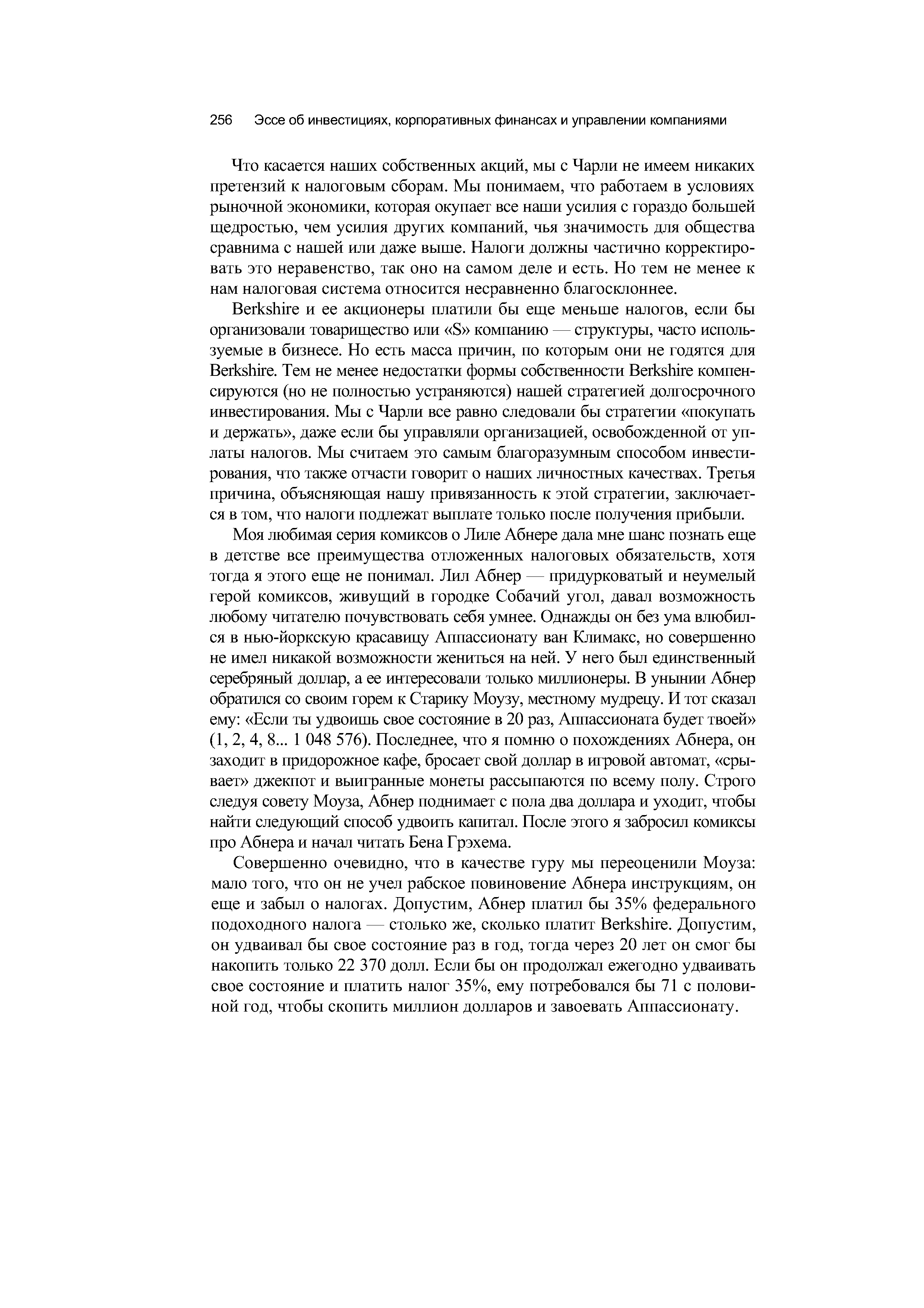 Что касается наших собственных акций, мы с Чарли не имеем никаких претензий к налоговым сборам. Мы понимаем, что работаем в условиях рыночной экономики, которая окупает все наши усилия с гораздо большей щедростью, чем усилия других компаний, чья значимость для общества сравнима с нашей или даже выше. Налоги должны частично корректировать это неравенство, так оно на самом деле и есть. Но тем не менее к нам налоговая система относится несравненно благосклоннее.
