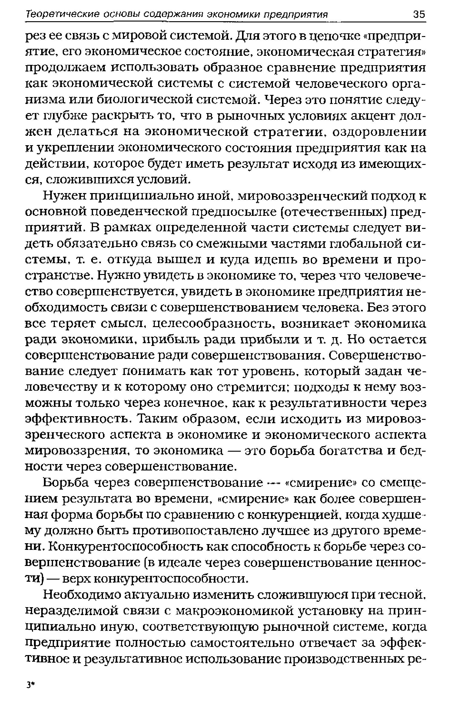 Нужен принципиально иной, мировоззренческий подход к основной поведенческой предпосылке (отечественных) предприятий. В рамках определенной части системы следует видеть обязательно связь со смежными частями глобальной системы, т. е. откуда вышел и куда идешь во времени и пространстве. Нужно увидеть в экономике то, через что человечество совершенствуется, увидеть в экономике предприятия необходимость связи с совершенствованием человека. Без этого все теряет смысл, целесообразность, возникает экономика ради экономики, прибыль ради прибыли и т. д. Но остается совершенствование ради совершенствования. Совершенствование следует понимать как тот уровень, который задан человечеству и к которому оно стремится подходы к нему возможны только через конечное, как к результативности через эффективность. Таким образом, если исходить из мировоззренческого аспекта в экономике и экономического аспекта мировоззрения, то экономика — это борьба богатства и бедности через совершенствование.
