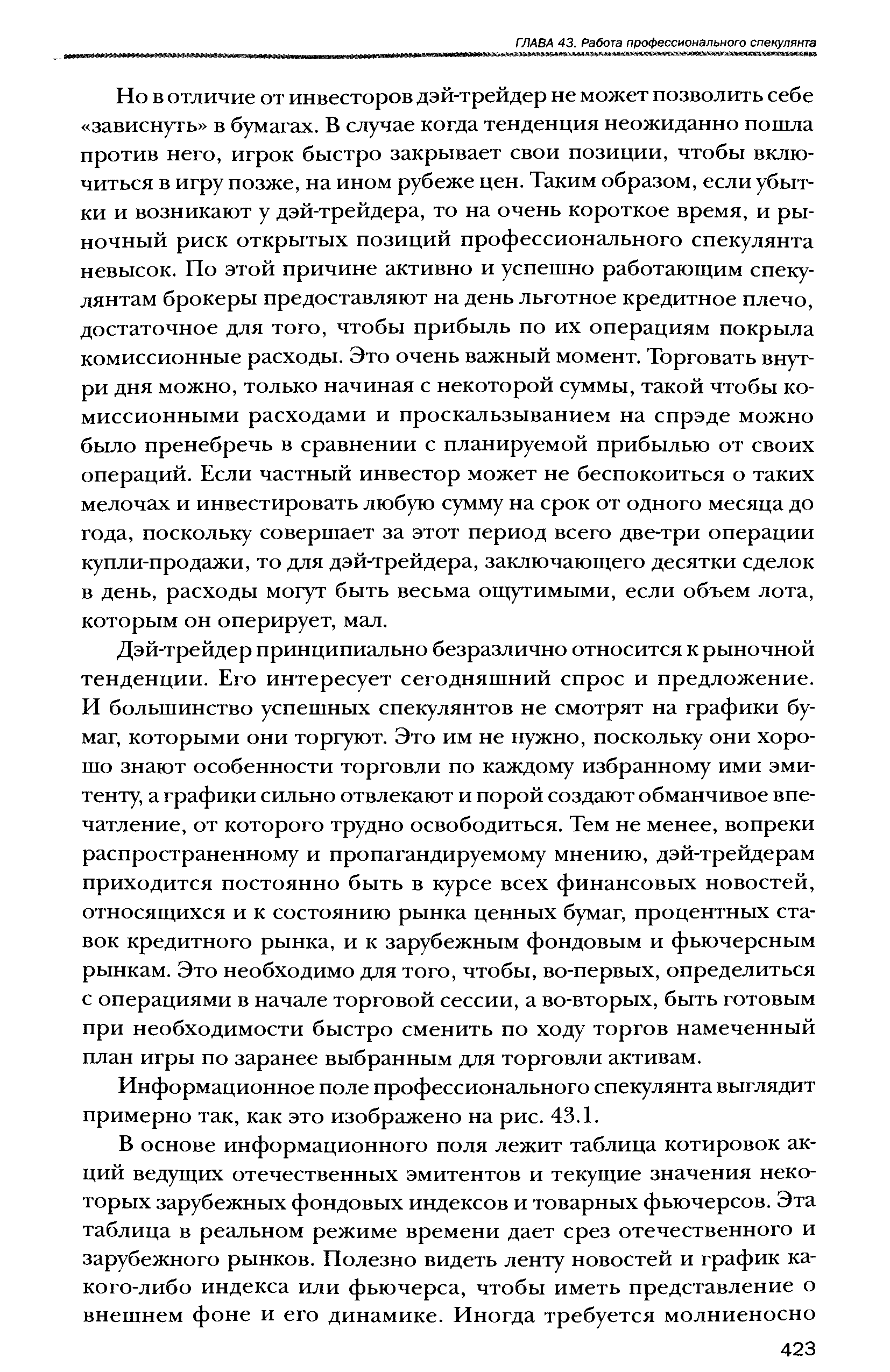 Дэй-трейдер принципиально безразлично относится к рыночной тенденции. Его интересует сегодняшний спрос и предложение. И большинство успешных спекулянтов не смотрят на графики бумаг, которыми они торгуют. Это им не нужно, поскольку они хорошо знают особенности торговли по каждому избранному ими эмитенту, а графики сильно отвлекают и порой создают обманчивое впечатление, от которого трудно освободиться. Тем не менее, вопреки распространенному и пропагандируемому мнению, дэй-трейдерам приходится постоянно быть в курсе всех финансовых новостей, относящихся и к состоянию рынка ценных бумаг, процентных ставок кредитного рынка, и к зарубежным фондовым и фьючерсным рынкам. Это необходимо для того, чтобы, во-первых, определиться с операциями в начале торговой сессии, а во-вторых, быть готовым при необходимости быстро сменить по ходу торгов намеченный план игры по заранее выбранным для торговли активам.
