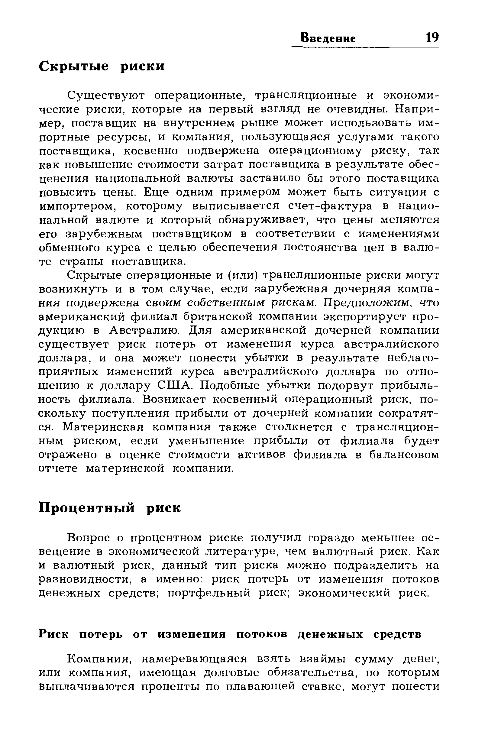 Существуют операционные, трансляционные и экономические риски, которые на первый взгляд не очевидны. Например, поставщик на внутреннем рынке может использовать импортные ресурсы, и компания, пользующаяся услугами такого поставщика, косвенно подвержена операционному риску, так как повышение стоимости затрат поставщика в результате обесценения национальной валюты заставило бы этого поставщика повысить цены. Еще одним примером может быть ситуация с импортером, которому выписывается счет-фактура в национальной валюте и который обнаруживает, что цены меняются его зарубежным поставщиком в соответствии с изменениями обменного курса с целью обеспечения постоянства цен в валюте страны поставщика.
