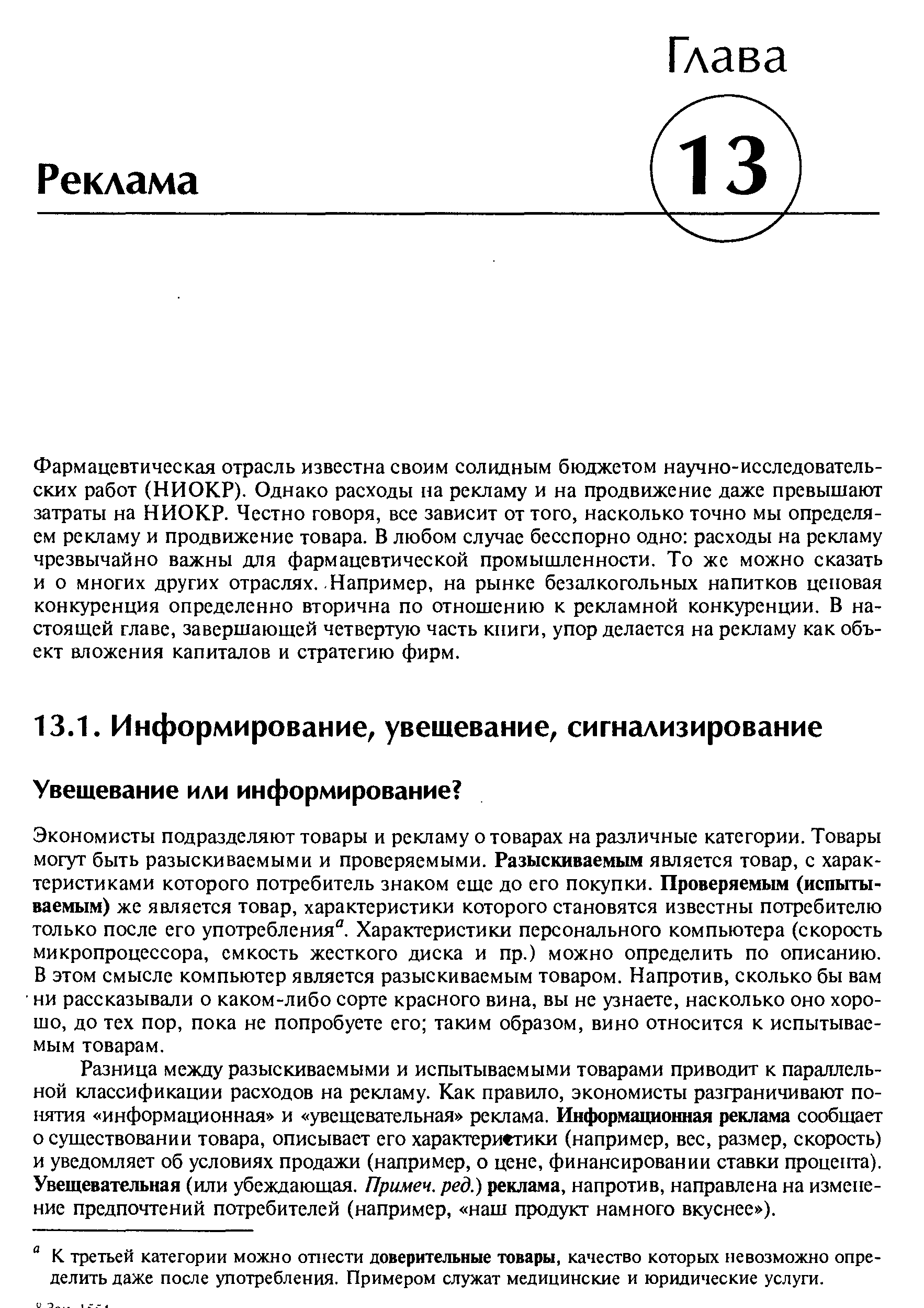 Экономисты подразделяют товары и рекламу о товарах на различные категории. Товары могут быть разыскиваемыми и проверяемыми. Разыскиваемым является товар, с характеристиками которого потребитель знаком еще до его покупки. Проверяемым (испытываемым) же является товар, характеристики которого становятся известны потребителю только после его употребления . Характеристики персонального компьютера (скорость микропроцессора, емкость жесткого диска и пр.) можно определить по описанию. В этом смысле компьютер является разыскиваемым товаром. Напротив, сколько бы вам ни рассказывали о каком-либо сорте красного вина, вы не узнаете, насколько оно хорошо, до тех пор, пока не попробуете его таким образом, вино относится к испытываемым товарам.
