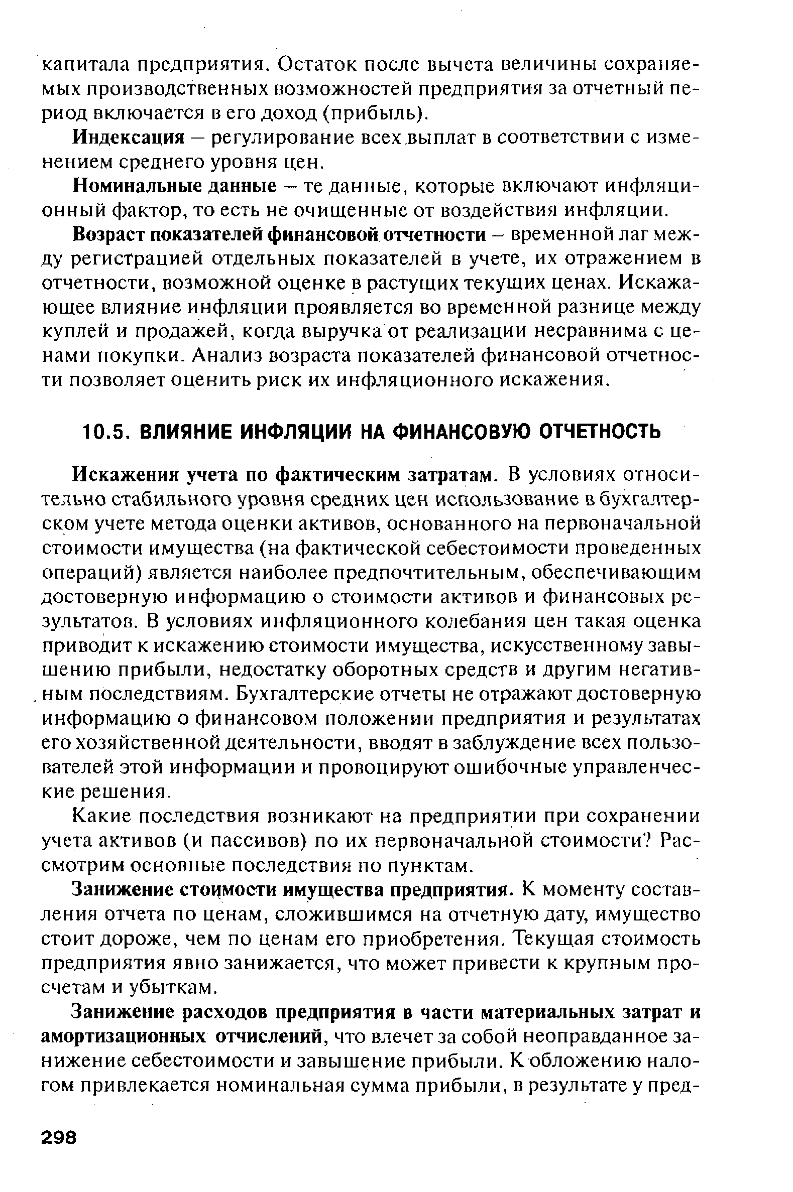 Искажения учета по фактическим затратам. В условиях относительно стабильного уровня средних цен использование в бухгалтерском учете метода оценки активов, основанного на первоначальной стоимости имущества (на фактической себестоимости проведенных операций) является наиболее предпочтительным, обеспечивающим достоверную информацию о стоимости активов и финансовых результатов. В условиях инфляционного колебания цен такая оценка приводит к искажению стоимости имущества, искусственному завышению прибыли, недостатку оборотных средств и другим негатив-. ным последствиям. Бухгалтерские отчеты не отражают достоверную информацию о финансовом положении предприятия и результатах его хозяйственной деятельности, вводят в заблуждение всех пользователей этой информации и провоцируют ошибочные управленческие решения.
