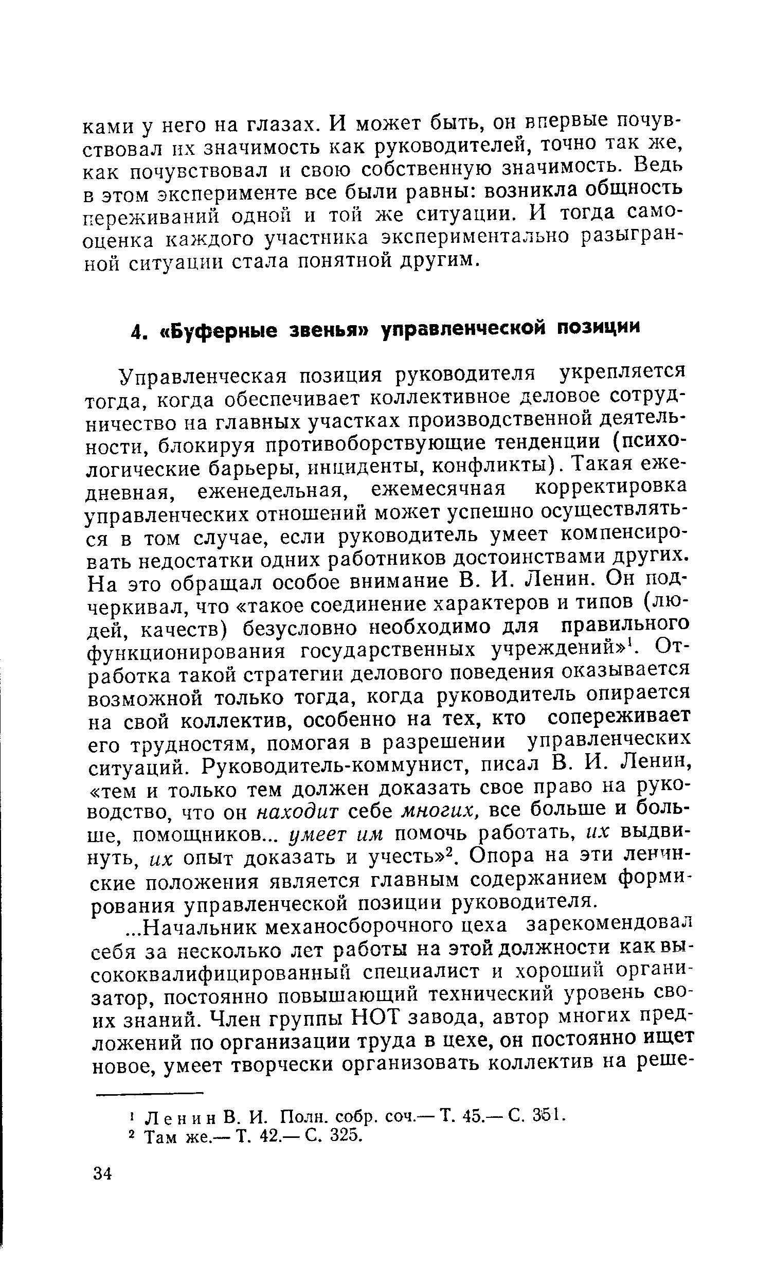 Управленческая позиция руководителя укрепляется тогда, когда обеспечивает коллективное деловое сотрудничество на главных участках производственной деятельности, блокируя противоборствующие тенденции (психологические барьеры, инциденты, конфликты). Такая ежедневная, еженедельная, ежемесячная корректировка управленческих отношений может успешно осуществляться в том случае, если руководитель умеет компенсировать недостатки одних работников достоинствами других. На это обращал особое внимание В. И. Ленин. Он подчеркивал, что такое соединение характеров и типов (людей, качеств) безусловно необходимо для правильного функционирования государственных учреждений 1. Отработка такой стратегии делового поведения оказывается возможной только тогда, когда руководитель опирается на свой коллектив, особенно на тех, кто сопереживает его трудностям, помогая в разрешении управленческих ситуаций. Руководитель-коммунист, писал В. И. Ленин, тем и только тем должен доказать свое право на руководство, что он находит себе многих, все больше и больше, помощников... умеет им помочь работать, их выдвинуть, их опыт доказать и учесть 2. Опора на эти ленинские положения является главным содержанием формирования управленческой позиции руководителя.
