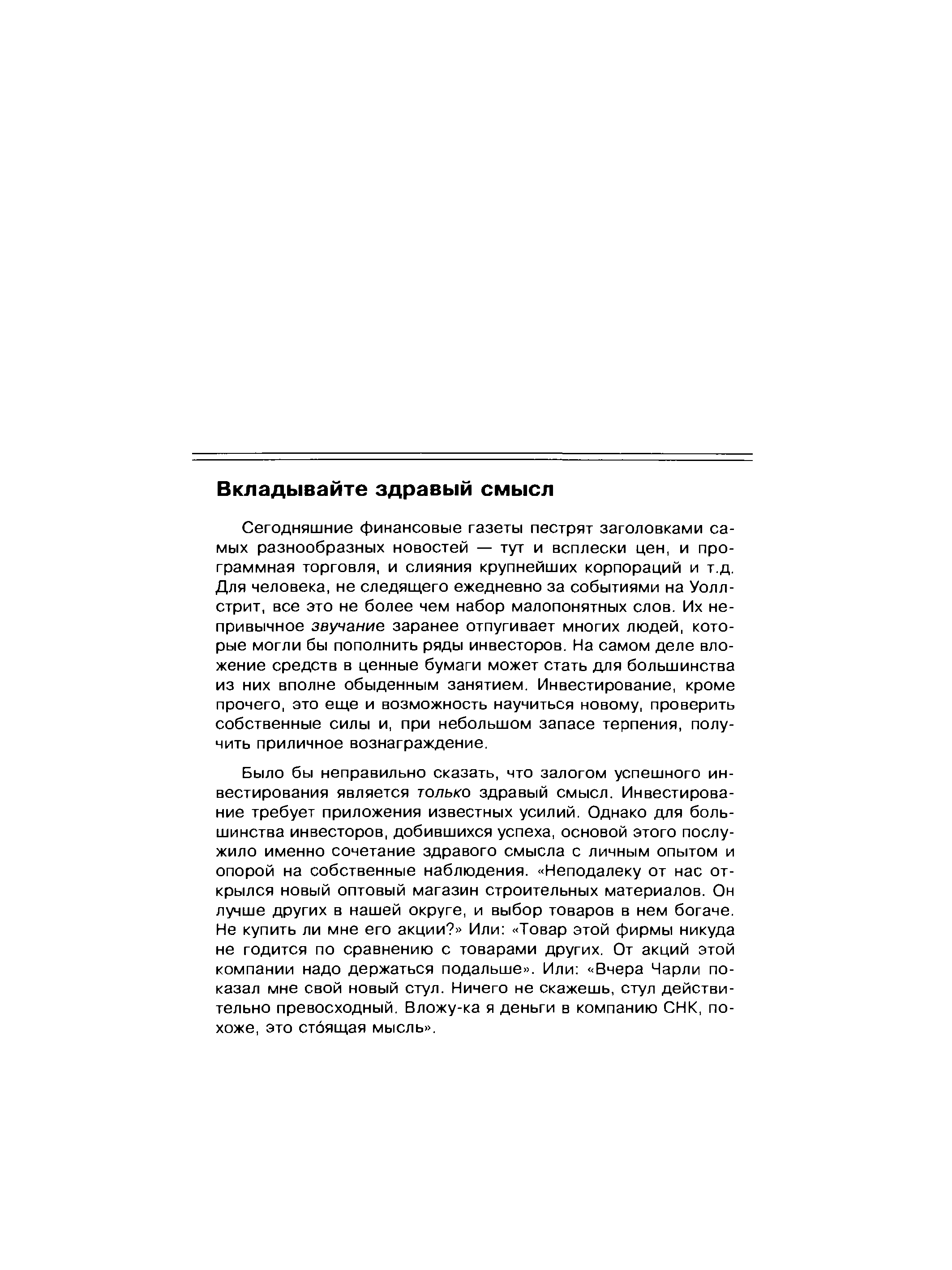 Сегодняшние финансовые газеты пестрят заголовками самых разнообразных новостей — тут и всплески цен, и программная торговля, и слияния крупнейших корпораций и т.д. Для человека, не следящего ежедневно за событиями на Уоллстрит, все это не более чем набор малопонятных слов. Их непривычное звучание заранее отпугивает многих людей, которые могли бы пополнить ряды инвесторов. На самом деле вложение средств в ценные бумаги может стать для большинства из них вполне обыденным занятием. Инвестирование, кроме прочего, это еще и возможность научиться новому, проверить собственные силы и, при небольшом запасе терпения, получить приличное вознаграждение.

