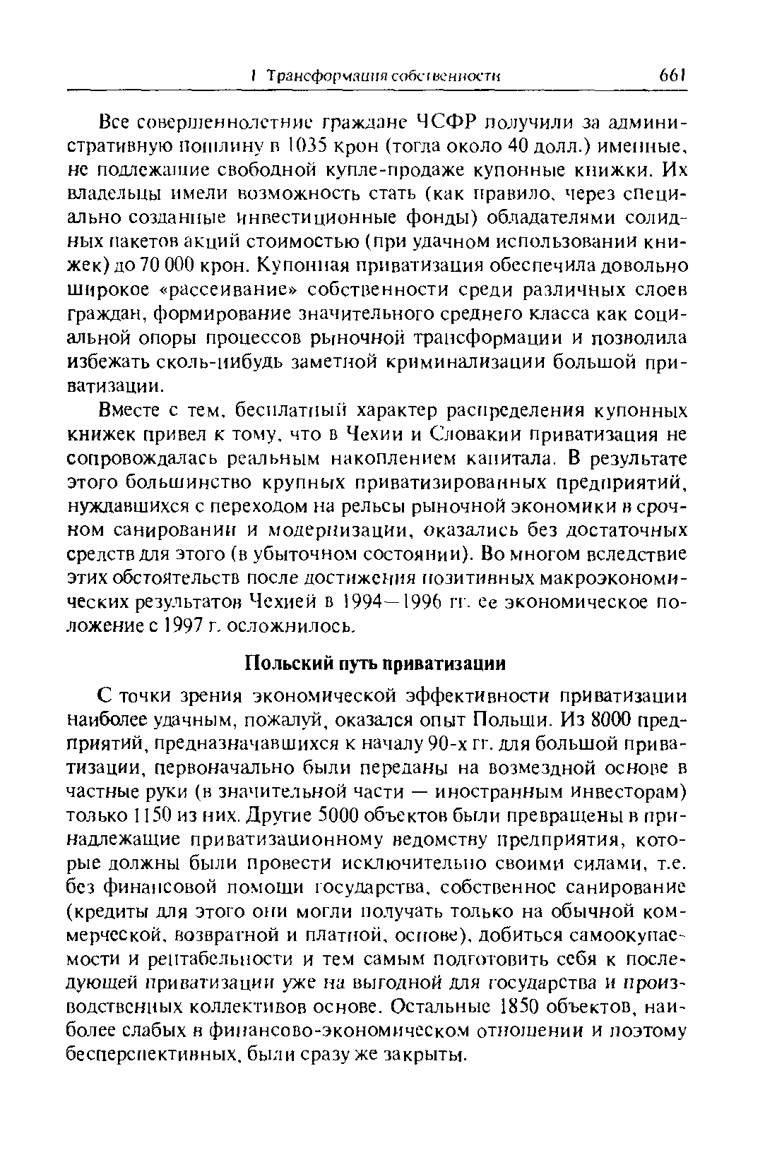 С точки зрения экономической эффективности приватизации наиболее удачным, пожалуй, оказался опыт Польши. Из 8000 предприятий, предназначавшихся к началу 90-х гг. для большой приватизации, первоначально были переданы на возмездной основе в частные руки (в значительной части — иностранным инвесторам) только 1150 из них. Другие 5000 объектов были превращены в принадлежащие приватизационному ведомству предприятия, которые должны были провести исключительно своими силами, т.е. без финансовой помощи государства, собственное санирование (кредиты для этого они могли получать только на обычной коммерческой, возвратной и платной, основе), добиться самоокупаемости и рентабельности и тем самым подготовить себя к последующей приватизации уже на выгодной для государства и производственных коллективов основе. Остальные 1850 объектов, наиболее слабых н финансово-экономическом отношении и поэтому бесперспективных, был и сразу же закрыты.
