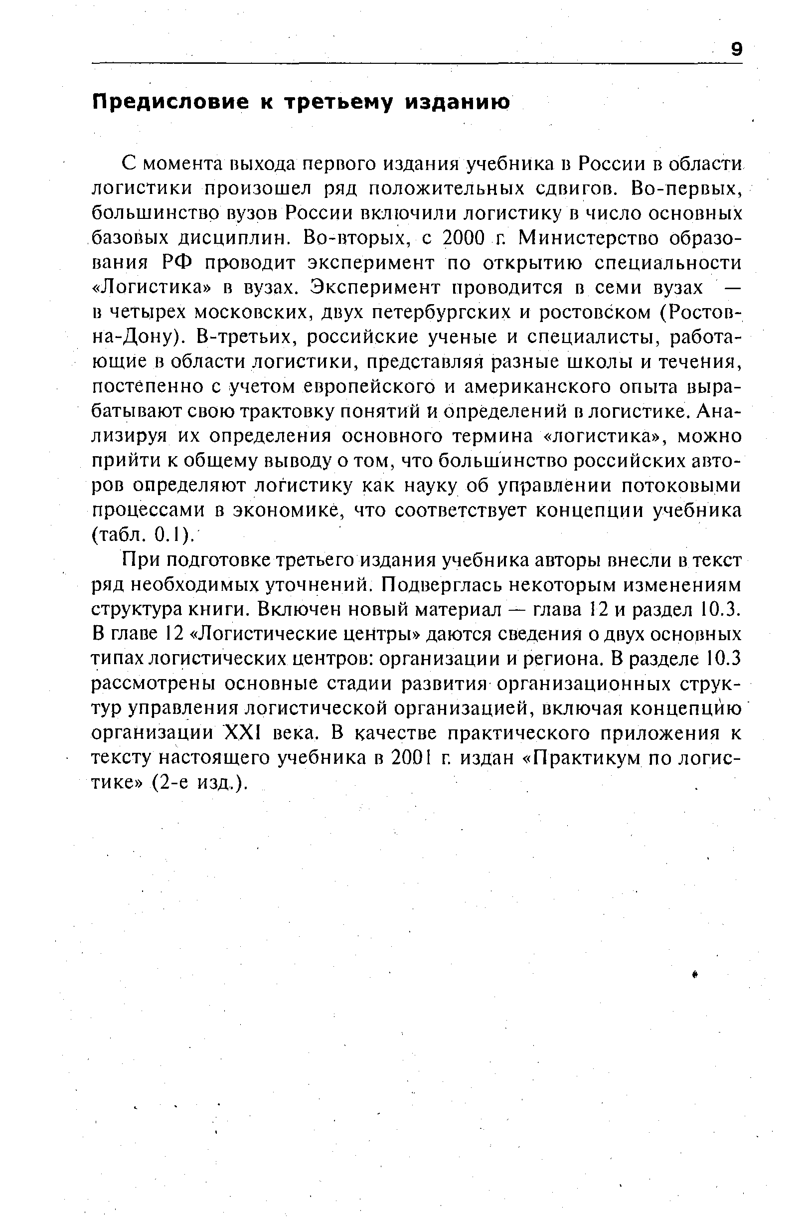 С момента выхода первого издания учебника в России в области логистики произошел ряд положительных сдвигов. Во-первых, большинство вузов России включили логистику в число основных базовых дисциплин. Во-вторых, с 2000 г. Министерство образования РФ проводит эксперимент по открытию специальности Логистика в вузах. Эксперимент проводится в семи вузах — в четырех московских, двух петербургских и ростовском (Ростов-на-Дону). В-третьих, российские ученые и специалисты, работающие в области логистики, представляя разные школы и течения, постепенно с учетом европейского и американского опыта вырабатывают свою трактовку понятии и определений в логистике. Анализируя их определения основного термина логистика , можно прийти к общему выводу о том, что большинство российских авторов определяют логистику как науку об управлении потоковыми процессами в экономике, что соответствует концепции учебника (табл. 0.1).
