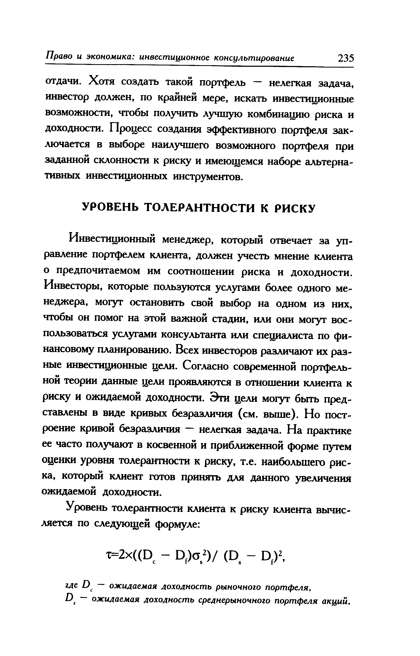 Инвестиционный менеджер, который отвечает за управление портфелем клиента, должен учесть мнение клиента о предпочитаемом им соотношении риска и доходности. Инвесторы, которые пользуются услугами более одного менеджера, могут остановить свой выбор на одном из них, чтобы он помог на этой важной стадии, или они могут воспользоваться услугами консультанта или специалиста по финансовому планированию. Всех инвесторов различают их разные инвестиционные цели. Согласно современной портфельной теории данные цели проявляются в отношении клиента к риску и ожидаемой доходности. Эти цели могут быть представлены в виде кривых безразличия (см. выше). Но построение кривой безразличия — нелегкая задача. На практике ее часто получают в косвенной и приближенной форме путем оценки уровня толерантности к риску, т.е. наибольшего риска, который клиент готов принять для данного увеличения ожидаемой доходности.
