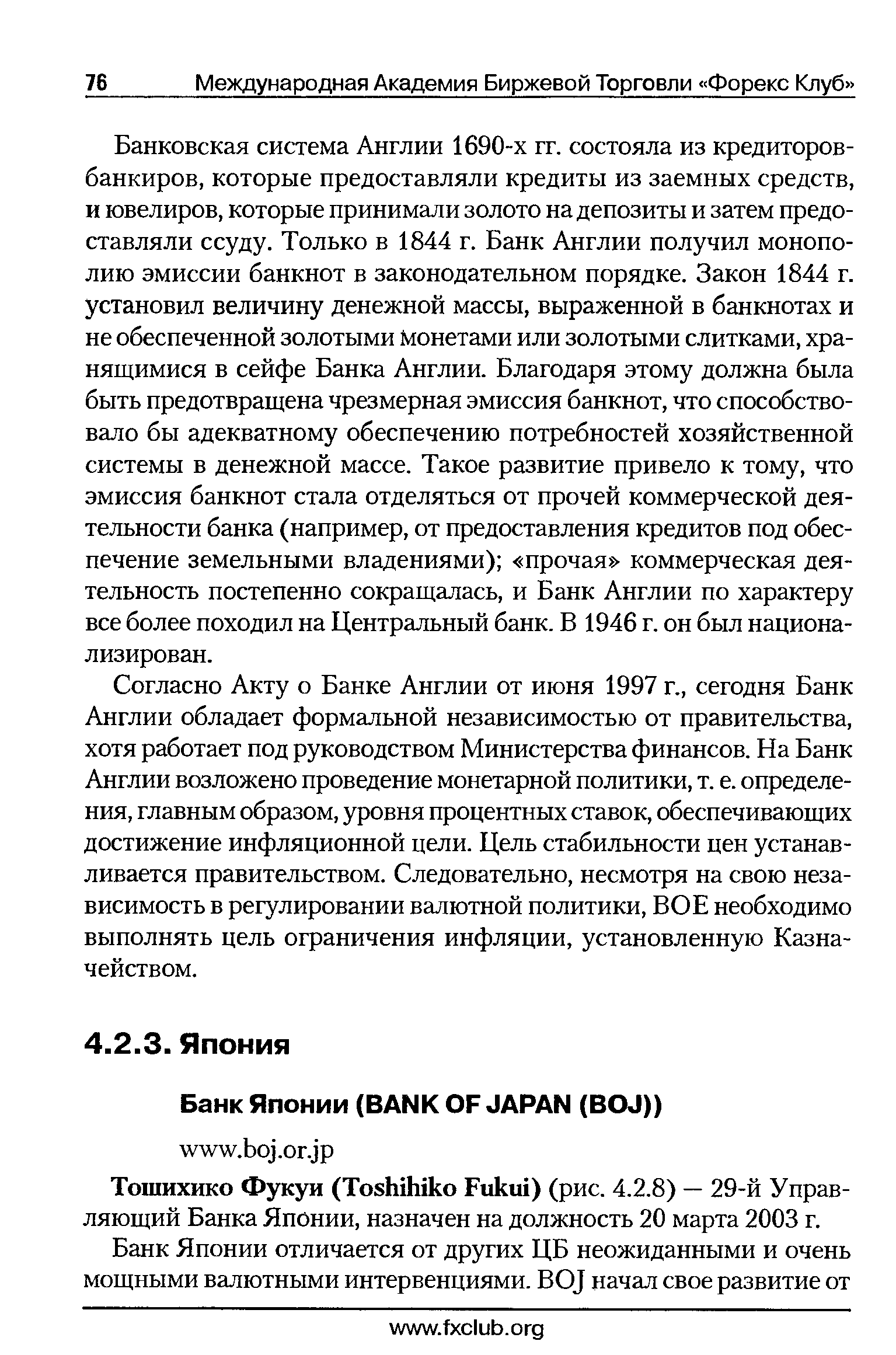 Банковская система Англии 1690-х гг. состояла из кредиторов-банкиров, которые предоставляли кредиты из заемных средств, и ювелиров, которые принимали золото на депозиты и затем предоставляли ссуду. Только в 1844 г. Банк Англии получил монополию эмиссии банкнот в законодательном порядке. Закон 1844 г. установил величину денежной массы, выраженной в банкнотах и не обеспеченной золотыми монетами или золотыми слитками, хранящимися в сейфе Банка Англии. Благодаря этому должна была быть предотвращена чрезмерная эмиссия банкнот, что способствовало бы адекватному обеспечению потребностей хозяйственной системы в денежной массе. Такое развитие привело к тому, что эмиссия банкнот стала отделяться от прочей коммерческой деятельности банка (например, от предоставления кредитов под обеспечение земельными владениями) прочая коммерческая деятельность постепенно сокращалась, и Банк Англии по характеру все более походил на Центральный банк. В 1946 г. он был национализирован.
