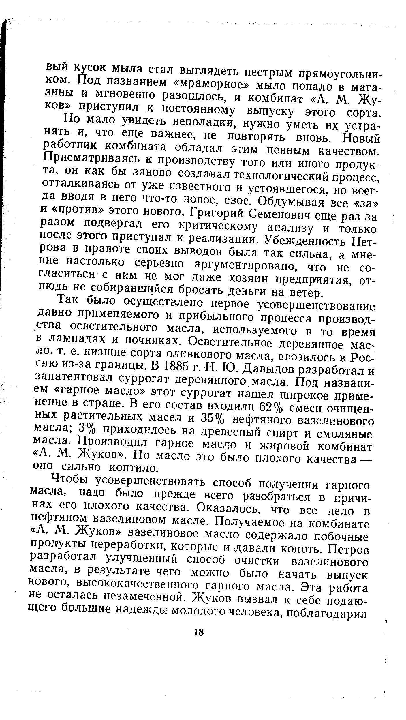 Но мало увидеть неполадки, нужно уметь их устранять и, что еще важнее, не повторять вновь. Новый работник комбината обладал этим ценным качеством. Присматриваясь к производству того или иного продукта, он как бы заново создавал технологический процесс, отталкиваясь от уже известного и устоявшегося, но всегда вводя в него что-то свое, свое. Обдумывая все за и против этого нового, Григорий Семенович еще раз за разом подвергал его критическому анализу и только после этого приступал к реализации. Убежденность Петрова в правоте своих выводов была так сильна, а мнение настолько серьезно аргументировано, что не согласиться с ним не мог даже хозяин предприятия, отнюдь не собиравшийся бросать деньги на ветер.
