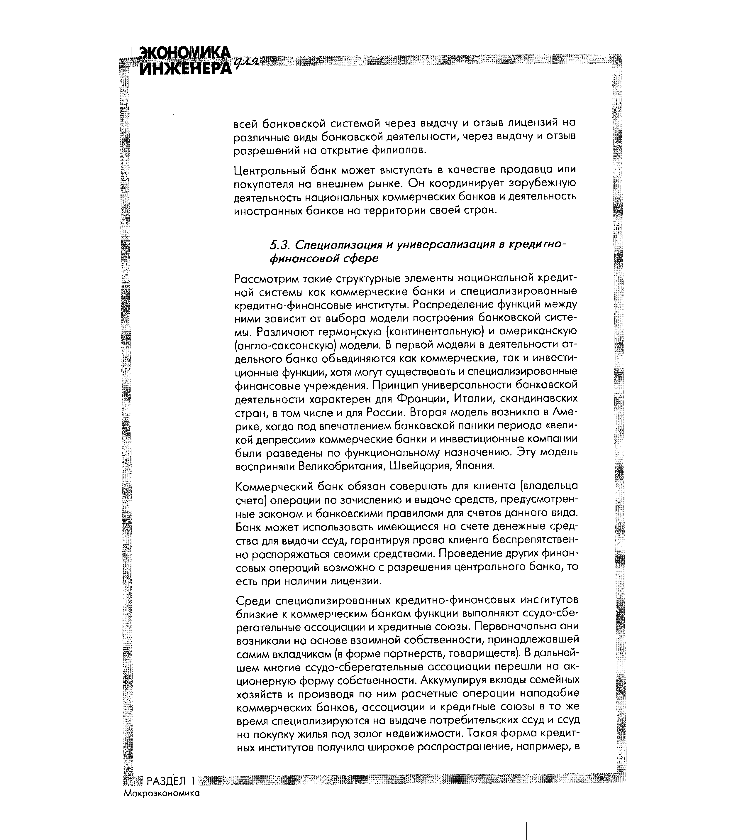 Рассмотрим такие структурные элементы национальной кредитной системы как коммерческие банки и специализированные кредитно-финансовые институты. Распределение функций между ними зависит от выбора модели построения банковской системы. Различают германскую (континентальную) и американскую (англо-саксонскую) модели. В первой модели в деятельности отдельного банка объединяются как коммерческие, так и инвестиционные функции, хотя могут существовать и специализированные финансовые учреждения. Принцип универсальности банковской деятельности характерен для Франции, Италии, скандинавских стран, в том числе и для России. Вторая модель возникла в Америке, когда под впечатлением банковской паники периода великой депрессии коммерческие банки и инвестиционные компании были разведены по функциональному назначению. Эту модель восприняли Великобритания, Швейцария, Япония.
