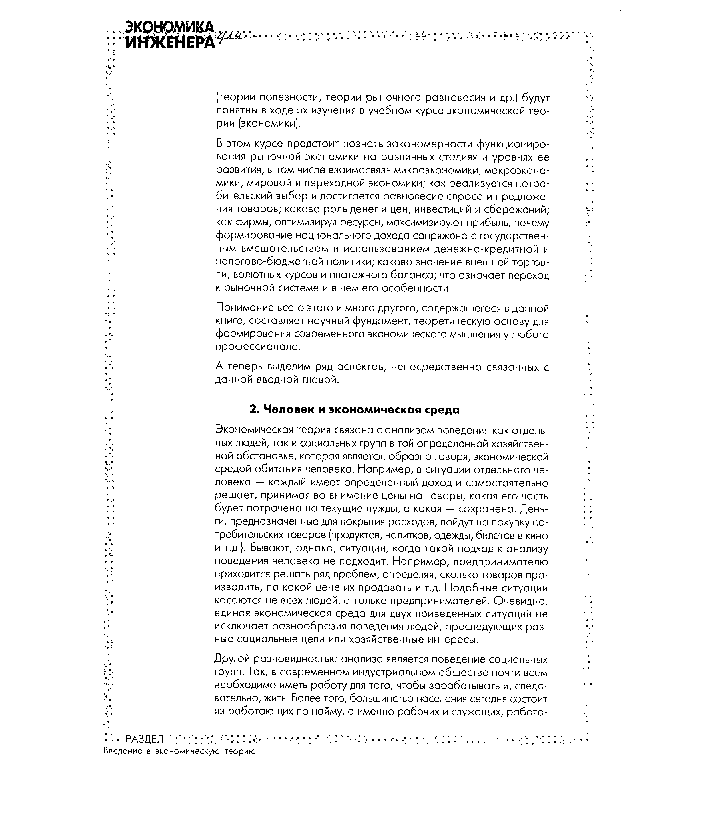 Экономическая теория связана с анализом поведения как отдельных людей, так и социальных групп в той определенной хозяйственной обстановке, которая является, образно говоря, экономической средой обитания человека. Например, в ситуации отдельного человека — каждый имеет определенный доход и самостоятельно решает, принимая во внимание цены на товары, какая его часть будет потрачена на текущие нужды, а какая — сохранена. Деньги, предназначенные для покрытия расходов, пойдут на покупку потребительских товаров (продуктов, напитков, одежды, билетов в кино и т.д.). Бывают, однако, ситуации, когда такой подход к анализу поведения человека не подходит. Например, предпринимателю приходится решать ряд проблем, определяя, сколько товаров производить, по какой цене их продавать и т.д. Подобные ситуации касаются не всех людей, а только предпринимателей. Очевидно, единая экономическая среда для двух приведенных ситуаций не исключает разнообразия поведения людей, преследующих разные социальные цели или хозяйственные интересы.
