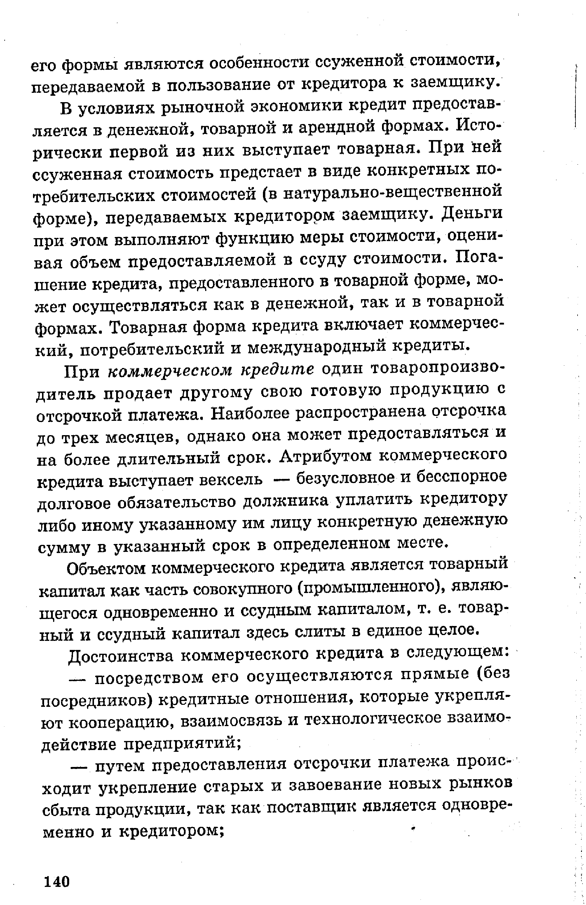 В условиях рыночной экономики кредит предоставляется в денежной, товарной и арендной формах. Исторически первой из них выступает товарная. При ней ссуженная стоимость предстает в виде конкретных потребительских стоимостей (в натурально-вещественной форме), передаваемых кредитором заемщику. Деньги при этом выполняют функцию меры стоимости, оценивая объем предоставляемой в ссуду стоимости. Погашение кредита, предоставленного в товарной форме, может осуществляться как в денежной, так и в товарной формах. Товарная форма кредита включает коммерческий, потребительский и международный кредиты.
