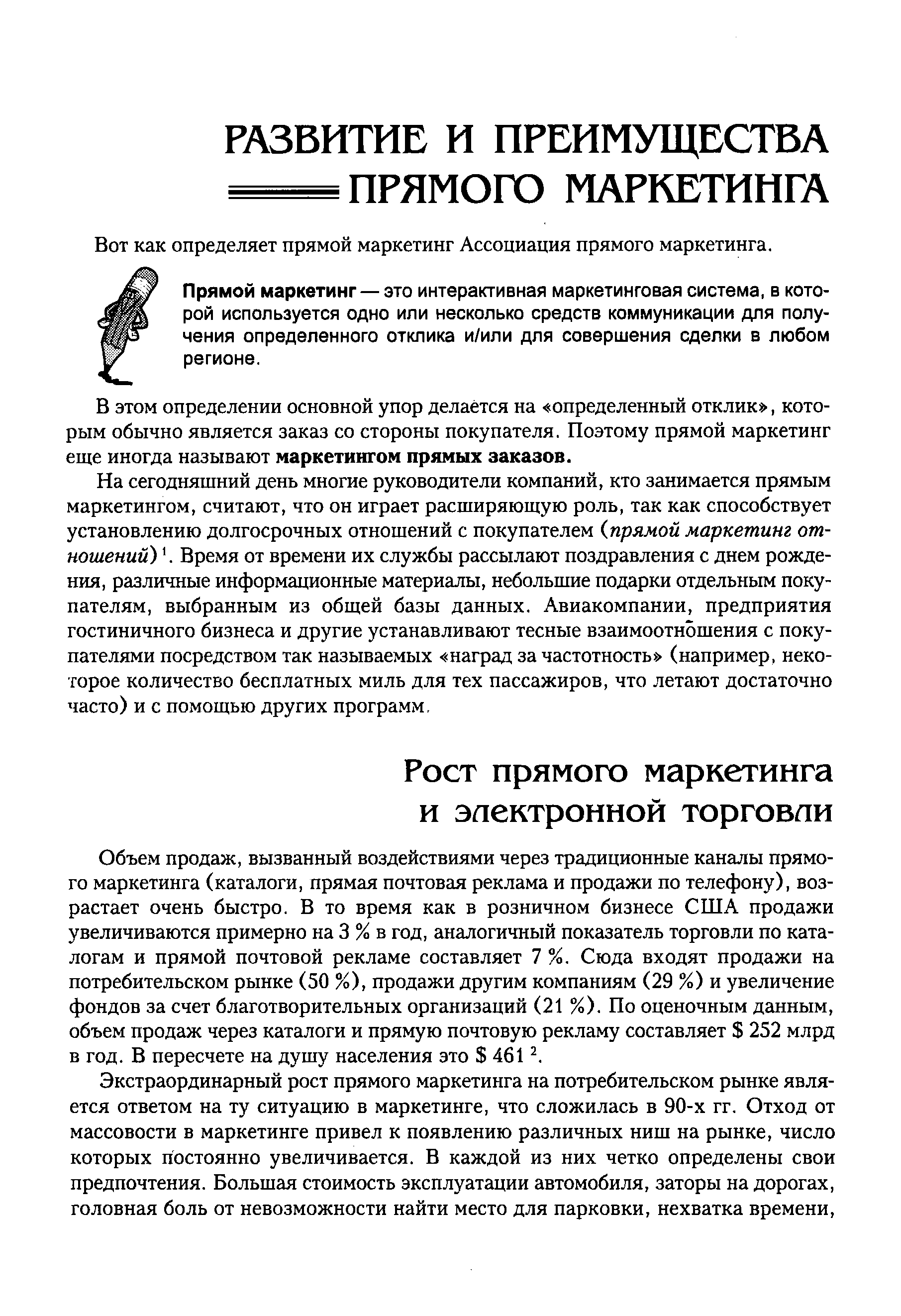 Объем продаж, вызванный воздействиями через традиционные каналы прямого маркетинга (каталоги, прямая почтовая реклама и продажи по телефону), возрастает очень быстро. В то время как в розничном бизнесе США продажи увеличиваются примерно на 3 % в год, аналогичный показатель торговли по каталогам и прямой почтовой рекламе составляет 7 %. Сюда входят продажи на потребительском рынке (50 %), продажи другим компаниям (29 %) и увеличение фондов за счет благотворительных организаций (21 %). По оценочным данным, объем продаж через каталоги и прямую почтовую рекламу составляет 252 млрд в год. В пересчете на душу населения это 4612.
