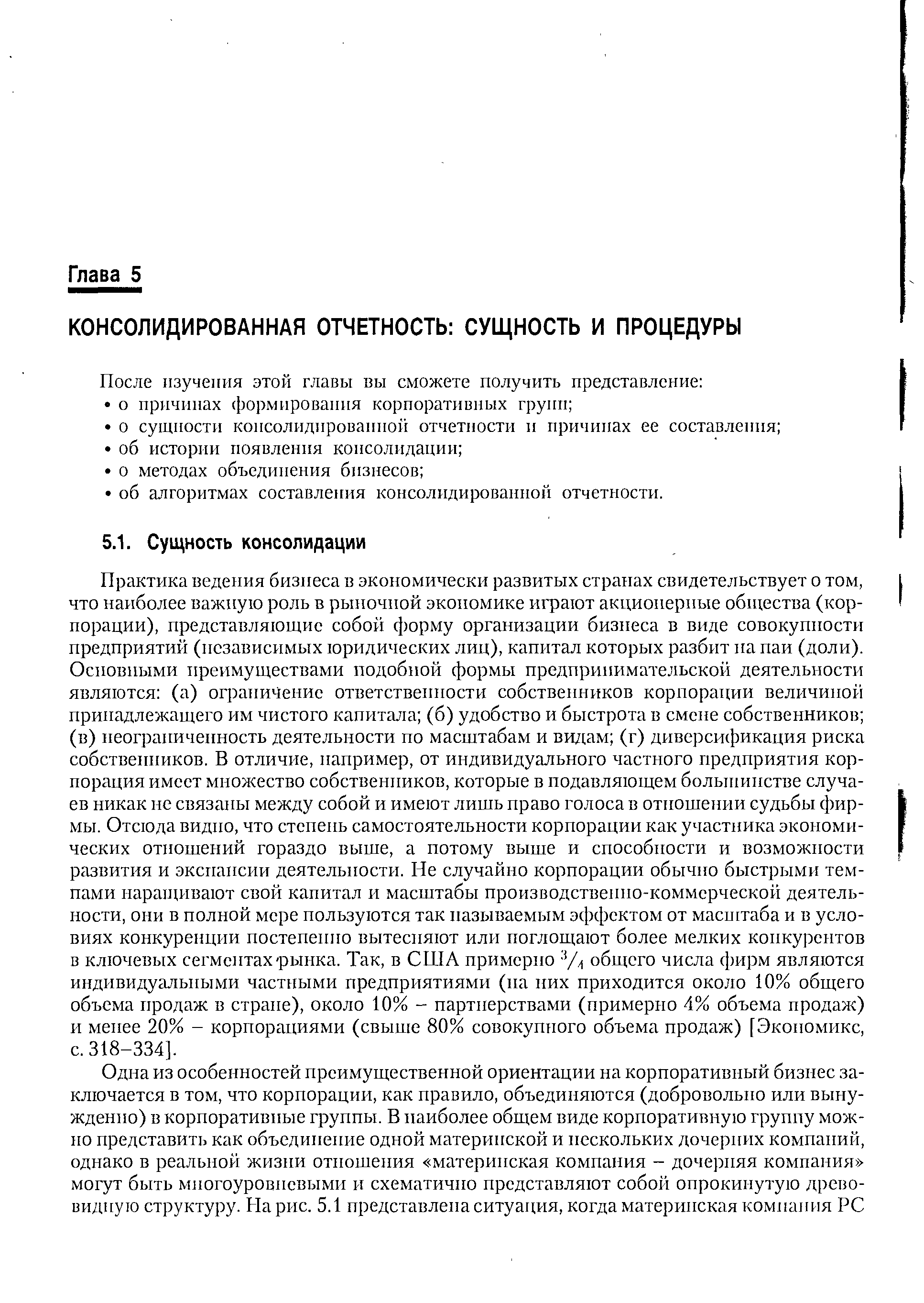 Практика ведения бизнеса в экономически развитых странах свидетельствует о том, что наиболее важную роль в рыночной экономике играют акционерные общества (корпорации), представляющие собой форму организации бизнеса в виде совокупности предприятий (независимых юридических лиц), капитал которых разбит на паи (доли). Основными преимуществами подобной формы предпринимательской деятельности являются (а) ограничение ответственности собственников корпорации величиной принадлежащего им чистого капитала (б) удобство и быстрота в смене собственников (в) неограниченность деятельности по масштабам и видам (г) диверсификация риска собственников. В отличие, например, от индивидуального частного предприятия корпорация имеет множество собственников, которые в подавляющем большинстве случаев никак не связаны между собой и имеют лишь право голоса в отношении судьбы фирмы. Отсюда видно, что степень самостоятельности корпорации как участника экономических отношений гораздо выше, а потому выше и способности и возможности развития и экспансии деятельности. Не случайно корпорации обычно быстрыми темпами наращивают свой капитал и масштабы производственно-коммерческой деятельности, они в полной мере пользуются так называемым эффектом от масштаба и в условиях конкуренции постепенно вытесняют или поглощают более мелких конкурентов в ключевых сегментах-рынка. Так, в США примерно % общего числа фирм являются индивидуальными частными предприятиями (па них приходится около 10% общего объема продаж в стране), около 10% - партнерствами (примерно 4% объема продаж) и менее 20% - корпорациями (свыше 80% совокупного объема продаж) [Экономикс, с. 318-334].
