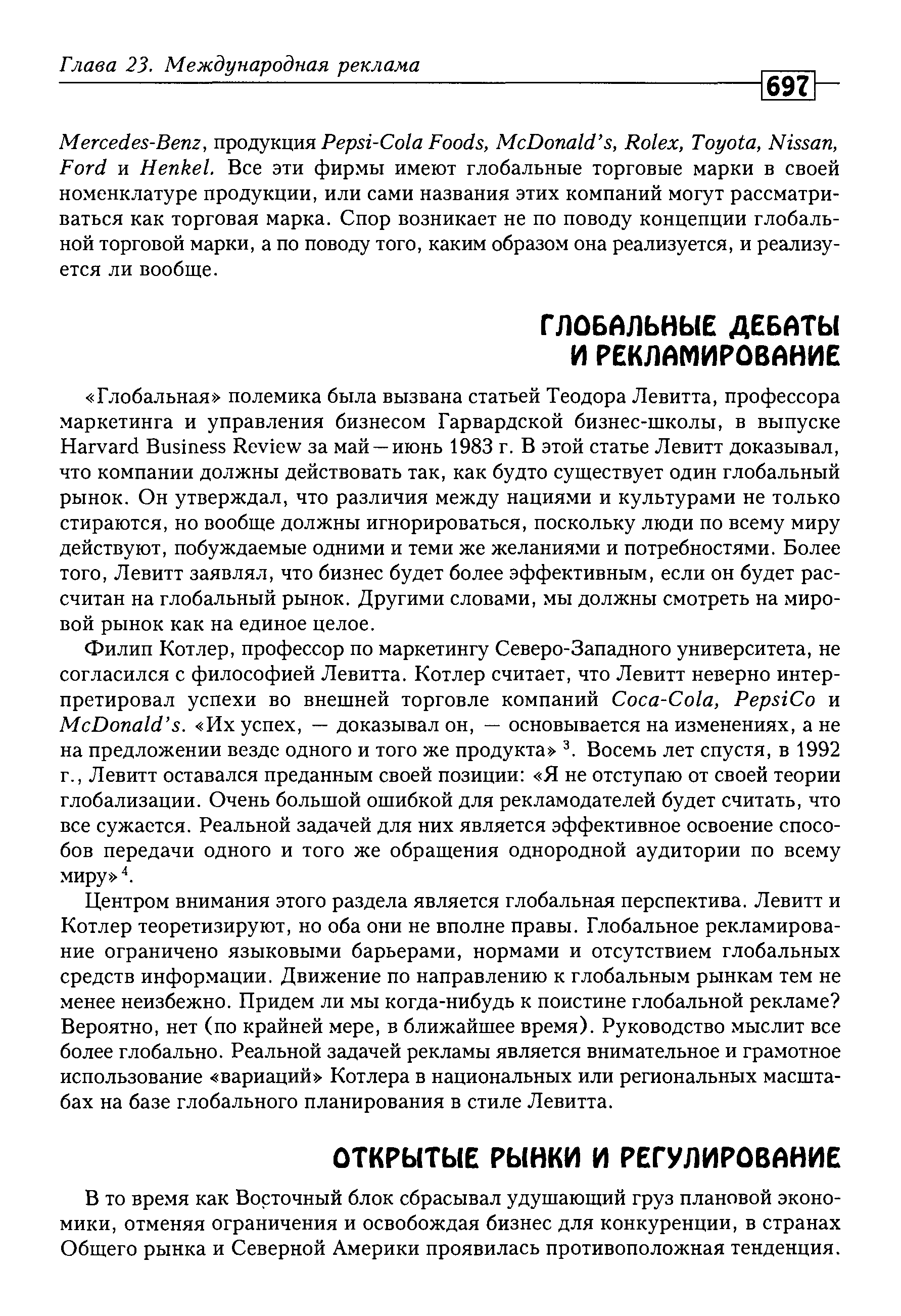 Центром внимания этого раздела является глобальная перспектива. Левитт и Котлер теоретизируют, но оба они не вполне правы. Глобальное рекламирование ограничено языковыми барьерами, нормами и отсутствием глобальных средств информации. Движение по направлению к глобальным рынкам тем не менее неизбежно. Придем ли мы когда-нибудь к поистине глобальной рекламе Вероятно, нет (по крайней мере, в ближайшее время). Руководство мыслит все более глобально. Реальной задачей рекламы является внимательное и грамотное использование вариаций Котлера в национальных или региональных масштабах на базе глобального планирования в стиле Левитта.
