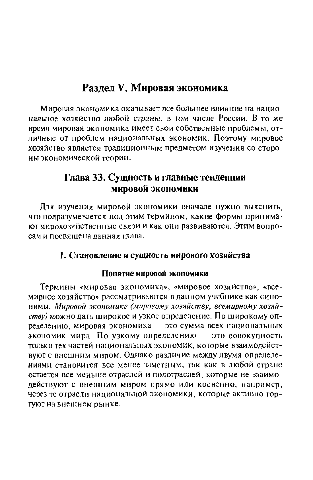 Термины мировая экономика , мировое хозяйство , всемирное хозяйство рассматриваются в данном учебнике как синонимы. Мировой экономике (мировому хозяйству, всемирному хозяйству) можно дать широкое и узкое определение. По широкому определению, мировая экономика — это сумма всех национальных экономик мира. По узкому определению — это совокупность только тех частей национальных экономик, которые взаимодействуют с внешним миром. Однако различие между двумя определениями становится все менее заметным, так как в любой стране остается все меньше отраслей и подотраслей, которые не взаимодействуют с внешним миром прямо или косвенно, например, через те отрасли национальной экономики, которые активно торгуют на внешнем рынке.
