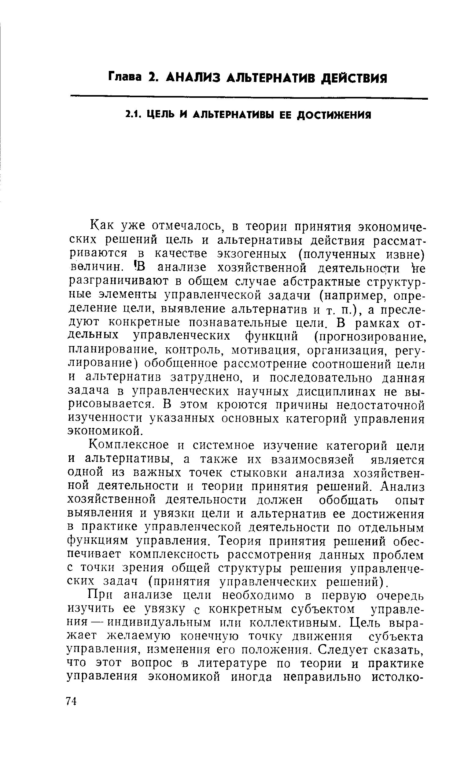 Как уже отмечалось, в теории принятия экономических решений цель и альтернативы действия рассматриваются в качестве экзогенных (полученных извне) величин. В анализе хозяйственной деятельности be разграничивают в общем случае абстрактные структурные элементы управленческой задачи (например, определение цели, выявление альтернатив и т. п.), а преследуют конкретные познавательные цели. В рамках отдельных управленческих функций (прогнозирование, планирование, контроль, мотивация, организация, регулирование) обобщенное рассмотрение соотношений цели и альтернатив затруднено, и последовательно данная задача в управленческих научных дисциплинах не вырисовывается. В этом кроются причины недостаточной изученности указанных основных категорий управления экономикой.
