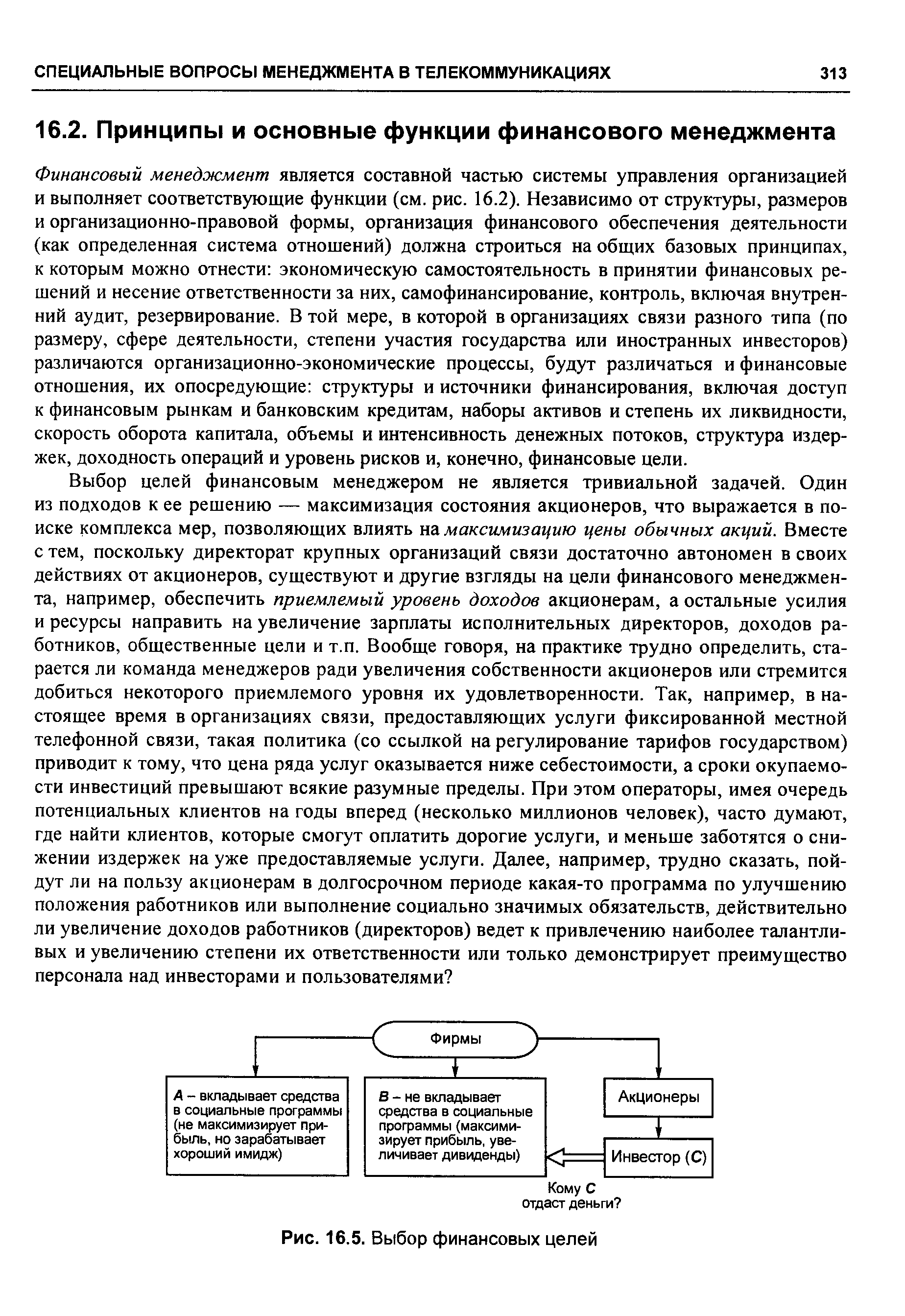 Финансовый менеджмент является составной частью системы управления организацией и выполняет соответствующие функции (см. рис. 16.2). Независимо от структуры, размеров и организационно-правовой формы, организация финансового обеспечения деятельности (как определенная система отношений) должна строиться на общих базовых принципах, к которым можно отнести экономическую самостоятельность в принятии финансовых решений и несение ответственности за них, самофинансирование, контроль, включая внутренний аудит, резервирование. В той мере, в которой в организациях связи разного типа (по размеру, сфере деятельности, степени участия государства или иностранных инвесторов) различаются организационно-экономические процессы, будут различаться и финансовые отношения, их опосредующие структуры и источники финансирования, включая доступ к финансовым рынкам и банковским кредитам, наборы активов и степень их ликвидности, скорость оборота капитала, объемы и интенсивность денежных потоков, структура издержек, доходность операций и уровень рисков и, конечно, финансовые цели.
